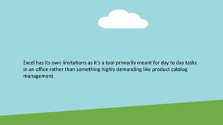 Excel has its own limitations as it’s a tool primarily meant for day to day tasks
in an office rather than something highly demanding like product catalog
management.
 