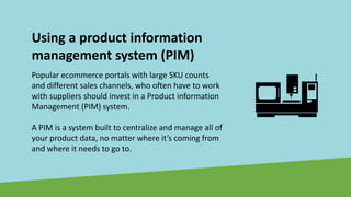 Using a product information
management system (PIM)
Popular ecommerce portals with large SKU counts
and different sales channels, who often have to work
with suppliers should invest in a Product information
Management (PIM) system.
A PIM is a system built to centralize and manage all of
your product data, no matter where it’s coming from
and where it needs to go to.
 