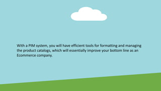 With a PIM system, you will have efficient tools for formatting and managing
the product catalogs, which will essentially improve your bottom line as an
Ecommerce company.
 