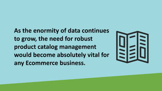 As the enormity of data continues
to grow, the need for robust
product catalog management
would become absolutely vital for
any Ecommerce business.
 