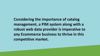 Considering the importance of catalog
management, a PIM system along with a
robust web data provider is imperative to
any Ecommerce business to thrive in this
competitive market.
 