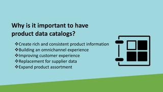 Why is it important to have
product data catalogs?
❖Create rich and consistent product information
❖Building an omnichannel experience
❖Improving customer experience
❖Replacement for supplier data
❖Expand product assortment
 
