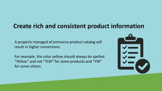 Create rich and consistent product information
A properly managed eCommerce product catalog will
result in higher conversions.
For example, the color yellow should always be spelled
“Yellow” and not “YLW” for some products and “YW”
for some others.
 