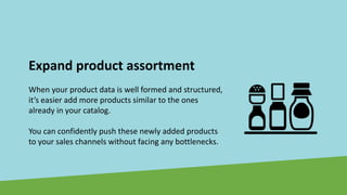 Expand product assortment
When your product data is well formed and structured,
it’s easier add more products similar to the ones
already in your catalog.
You can confidently push these newly added products
to your sales channels without facing any bottlenecks.
 