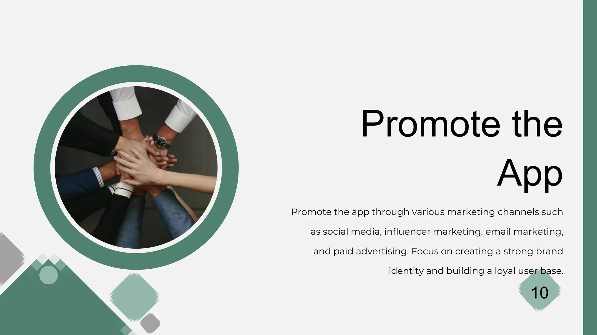 Promote the
App
Promote the app through various marketing channels such
as social media, influencer marketing, email marketing,
and paid advertising. Focus on creating a strong brand
identity and building a loyal user base.
10
 