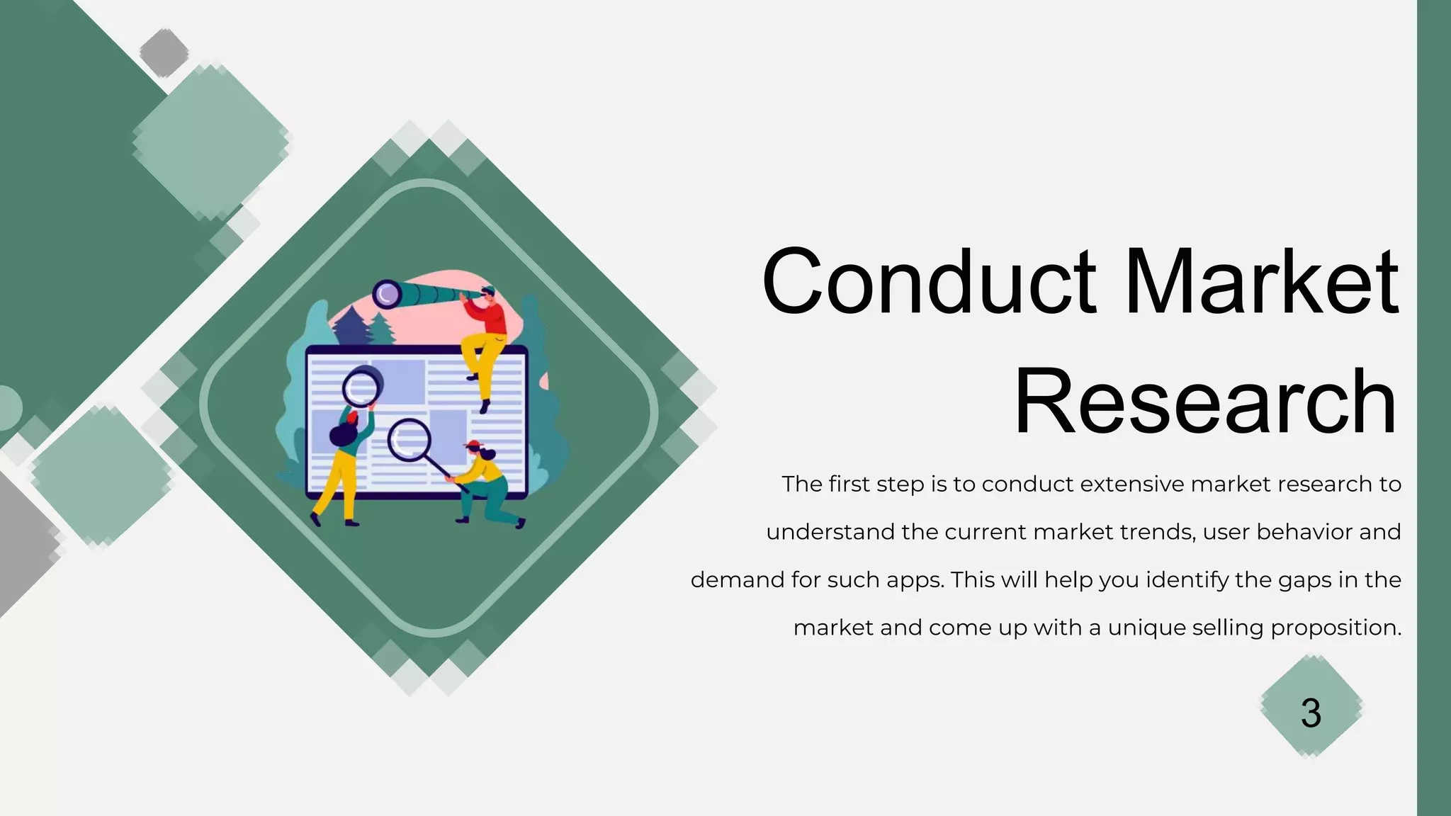 Conduct Market
Research
The first step is to conduct extensive market research to
understand the current market trends, user behavior and
demand for such apps. This will help you identify the gaps in the
market and come up with a unique selling proposition.
3
 