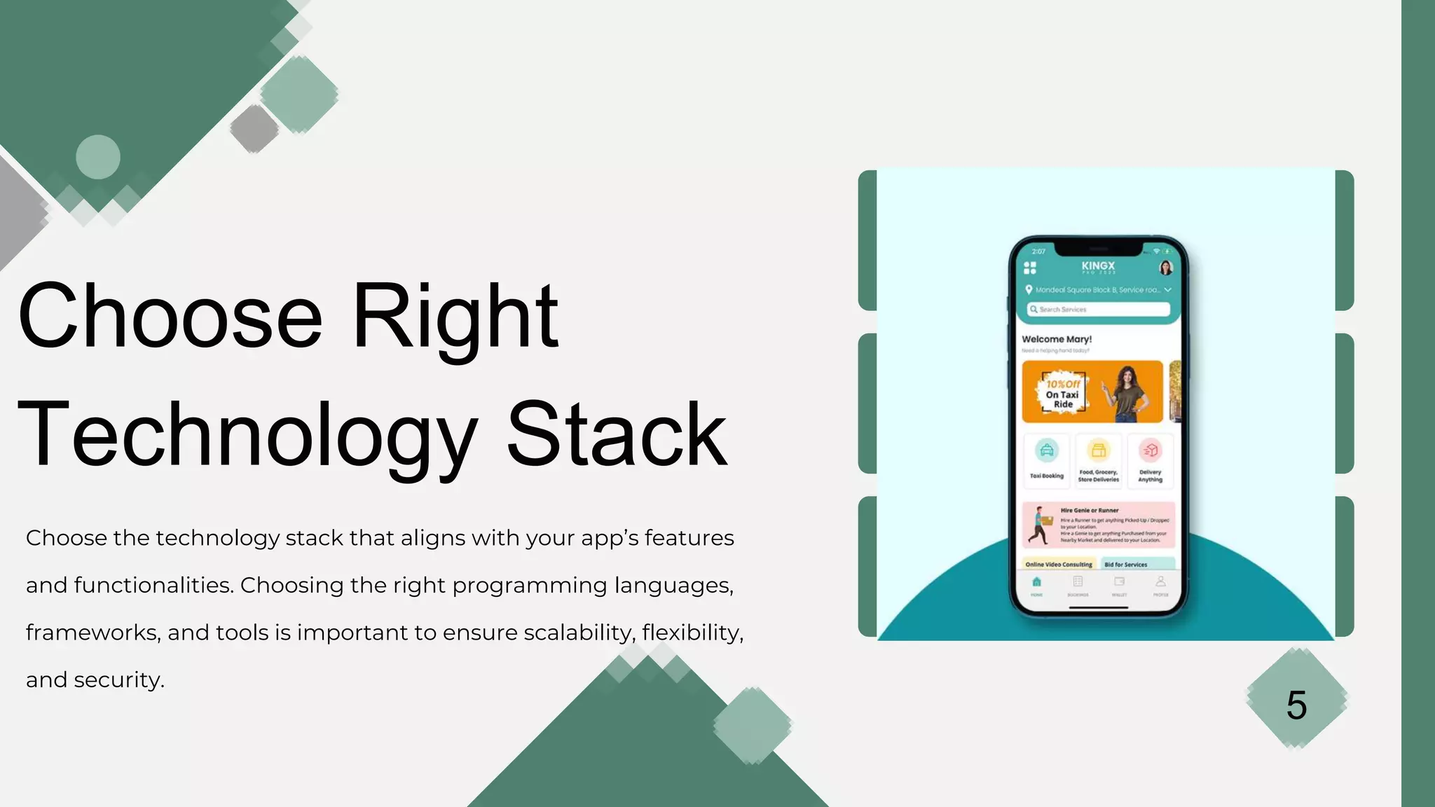 Choose Right
Technology Stack
Choose the technology stack that aligns with your app’s features
and functionalities. Choosing the right programming languages,
frameworks, and tools is important to ensure scalability, flexibility,
and security.
5
 