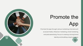 Promote the
App
Promote the app through various marketing channels such
as social media, influencer marketing, email marketing,
and paid advertising. Focus on creating a strong brand
identity and building a loyal user base.
10
 