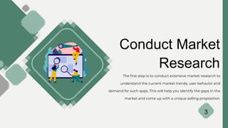 Conduct Market
Research
The first step is to conduct extensive market research to
understand the current market trends, user behavior and
demand for such apps. This will help you identify the gaps in the
market and come up with a unique selling proposition.
3
 