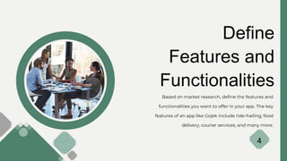 Define
Features and
Functionalities
Based on market research, define the features and
functionalities you want to offer in your app. The key
features of an app like Gojek include ride-hailing, food
delivery, courier services, and many more.
4
 