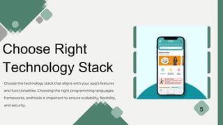Choose Right
Technology Stack
Choose the technology stack that aligns with your app’s features
and functionalities. Choosing the right programming languages,
frameworks, and tools is important to ensure scalability, flexibility,
and security.
5
 