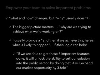 Empower your team to solve important problems
✓ “what and how” changes, but “why” usually doesn’t:
✓ The bigger picture matters … “why are we trying to
achieve what we’re working on?”
✓ I usually provide a “and then if we achieve this, here’s
what is likely to happen”. If-then logic can help:
✓ “if we are able to get these 3 important features
done, it will unlock the ability to sell our solution
into the public sector. by doing that, it will expand
our market opportunity by 3-fold”
 
