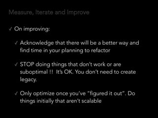 Measure, Iterate and Improve
✓ On improving:
✓ Acknowledge that there will be a better way and
find time in your planning to refactor
✓ STOP doing things that don’t work or are
suboptimal !! It’s OK. You don’t need to create
legacy.
✓ Only optimize once you’ve “figured it out”. Do
things initially that aren’t scalable
 