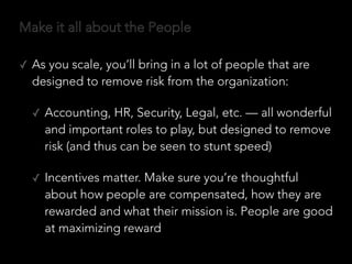 Make it all about the People
✓ As you scale, you’ll bring in a lot of people that are
designed to remove risk from the organization:
✓ Accounting, HR, Security, Legal, etc. — all wonderful
and important roles to play, but designed to remove
risk (and thus can be seen to stunt speed)
✓ Incentives matter. Make sure you’re thoughtful
about how people are compensated, how they are
rewarded and what their mission is. People are good
at maximizing reward
 