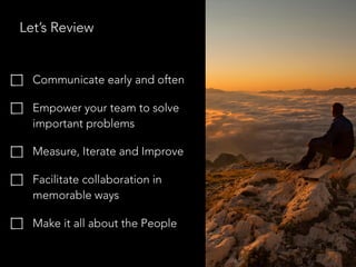 Let’s Review
Communicate early and often
Empower your team to solve
important problems
Measure, Iterate and Improve
Facilitate collaboration in
memorable ways
Make it all about the People
 