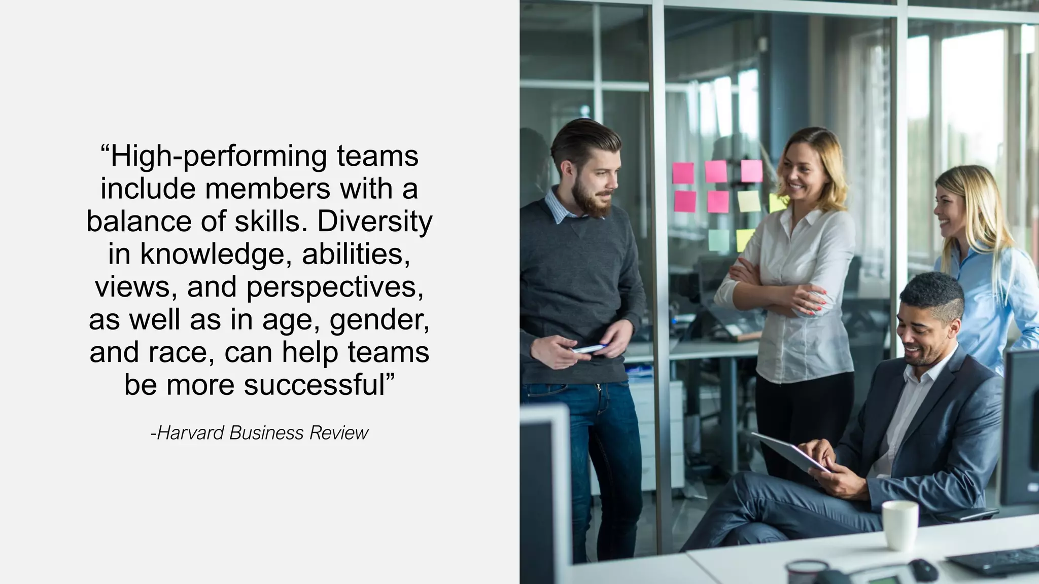 “High-performing teams
include members with a
balance of skills. Diversity
in knowledge, abilities,
views, and perspectives,
as well as in age, gender,
and race, can help teams
be more successful”
-Harvard Business Review
 