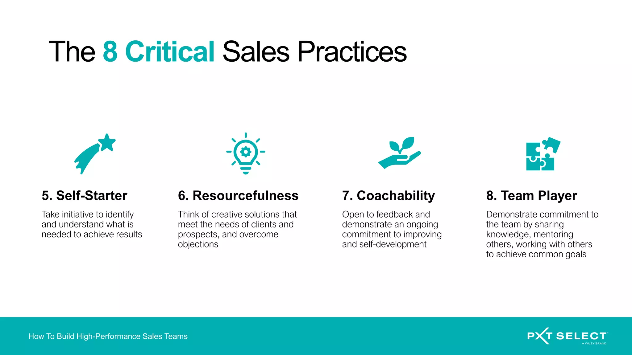 How To Build High-Performance Sales Teams
5. Self-Starter
Take initiative to identify
and understand what is
needed to achieve results
6. Resourcefulness
Think of creative solutions that
meet the needs of clients and
prospects, and overcome
objections
7. Coachability
Open to feedback and
demonstrate an ongoing
commitment to improving
and self-development
8. Team Player
Demonstrate commitment to
the team by sharing
knowledge, mentoring
others, working with others
to achieve common goals
The 8 Critical Sales Practices
 