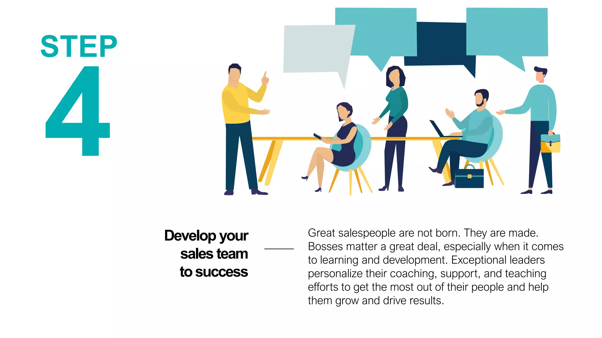 4
Develop your
sales team
tosuccess
STEP
Great salespeople are not born. They are made.
Bosses matter a great deal, especially when it comes
to learning and development. Exceptional leaders
personalize their coaching, support, and teaching
efforts to get the most out of their people and help
them grow and drive results.
 