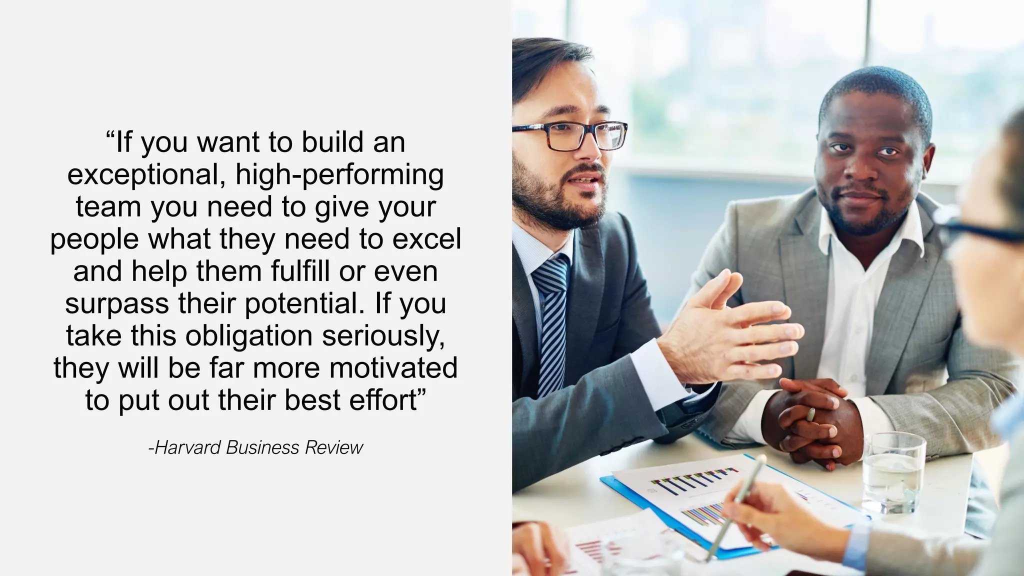 “If you want to build an
exceptional, high-performing
team you need to give your
people what they need to excel
and help them fulfill or even
surpass their potential. If you
take this obligation seriously,
they will be far more motivated
to put out their best effort”
-Harvard Business Review
 