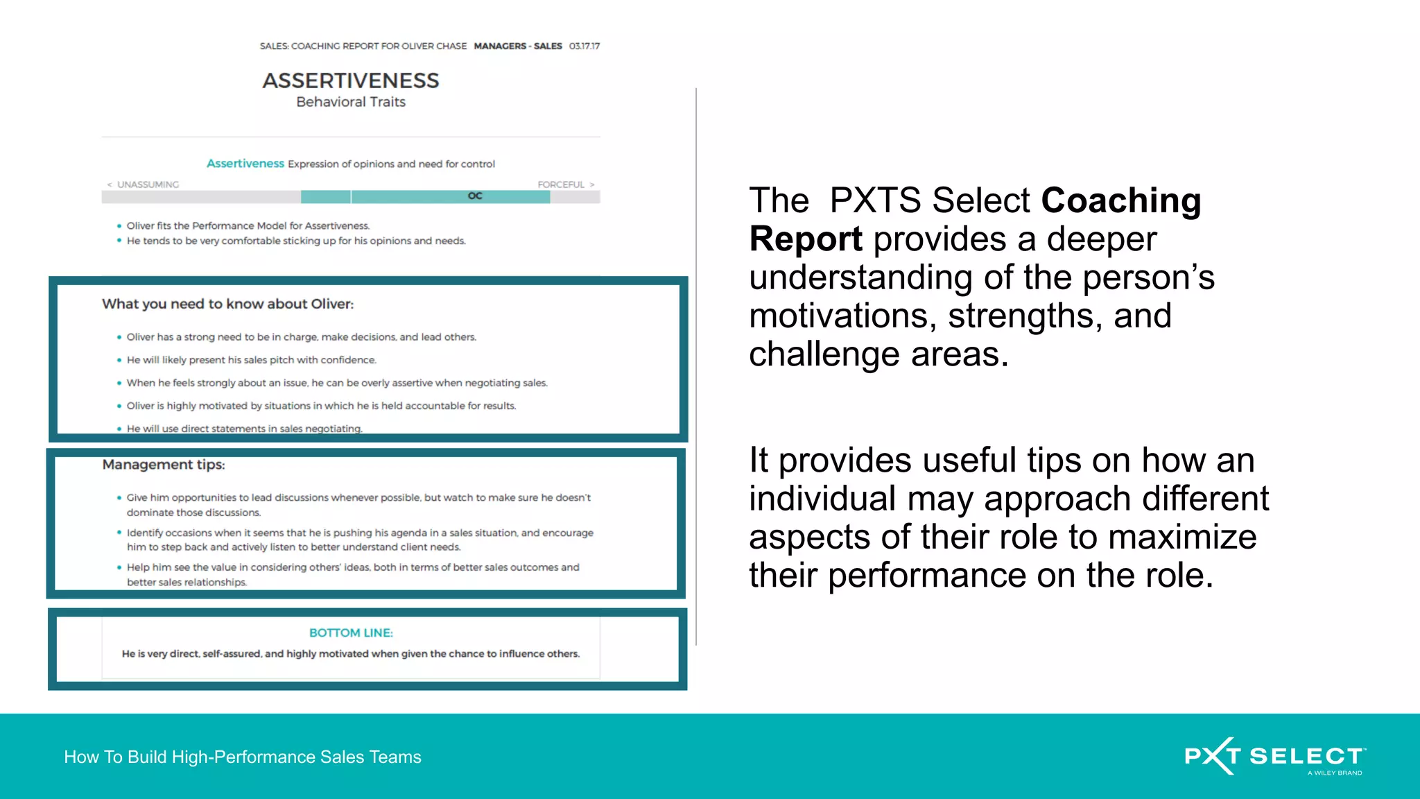 How To Build High-Performance Sales Teams
The PXTS Select Coaching
Report provides a deeper
understanding of the person’s
motivations, strengths, and
challenge areas.
It provides useful tips on how an
individual may approach different
aspects of their role to maximize
their performance on the role.
 