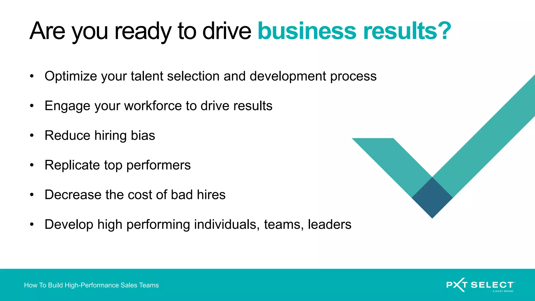 How To Build High-Performance Sales Teams
Are you ready to drive business results?
• Optimize your talent selection and development process
• Engage your workforce to drive results
• Reduce hiring bias
• Replicate top performers
• Decrease the cost of bad hires
• Develop high performing individuals, teams, leaders
 