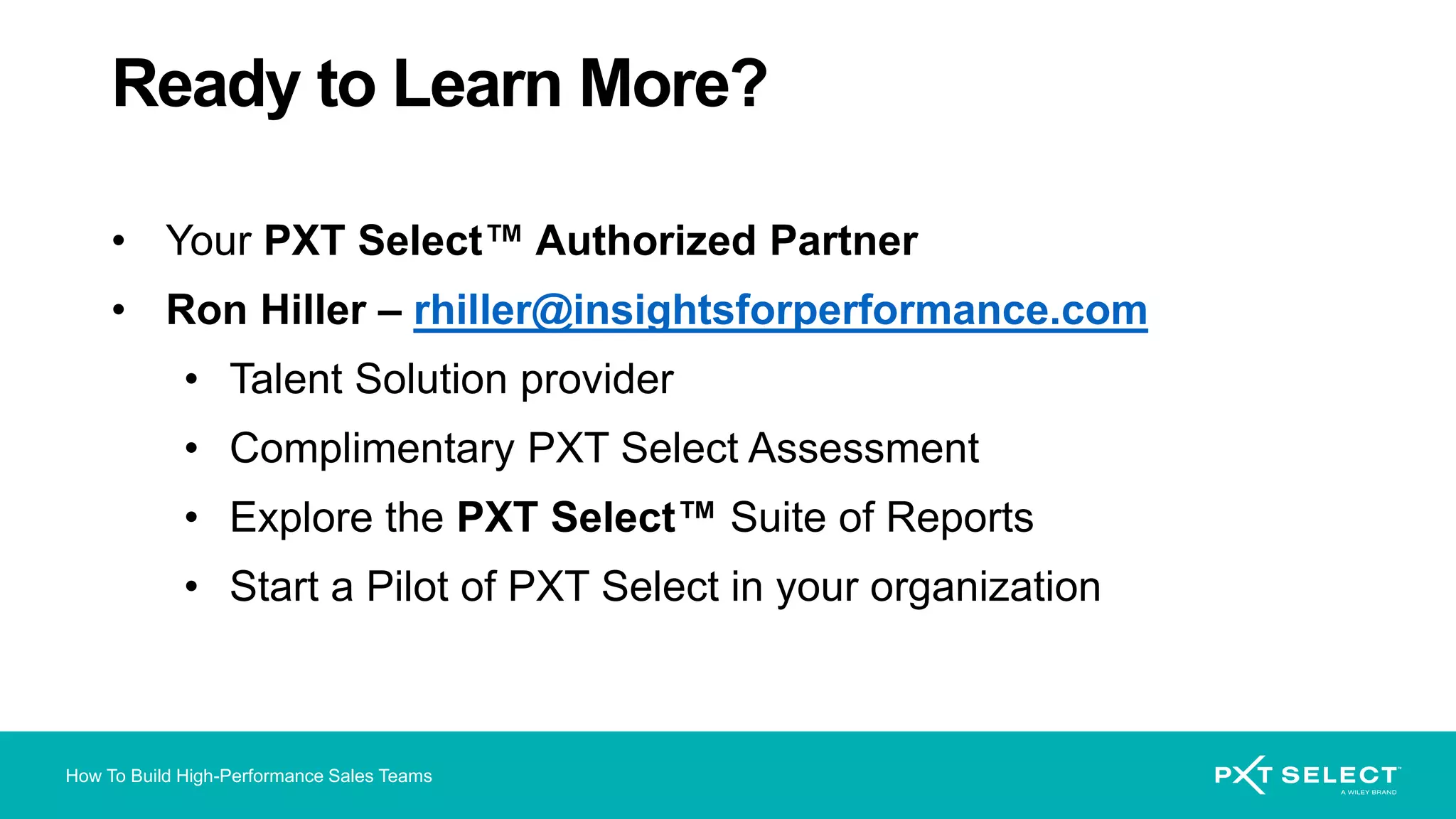 How To Build High-Performance Sales Teams
• Your PXT Select™ Authorized Partner
• Ron Hiller – rhiller@insightsforperformance.com
• Talent Solution provider
• Complimentary PXT Select Assessment
• Explore the PXT Select™ Suite of Reports
• Start a Pilot of PXT Select in your organization
Ready to Learn More?
 