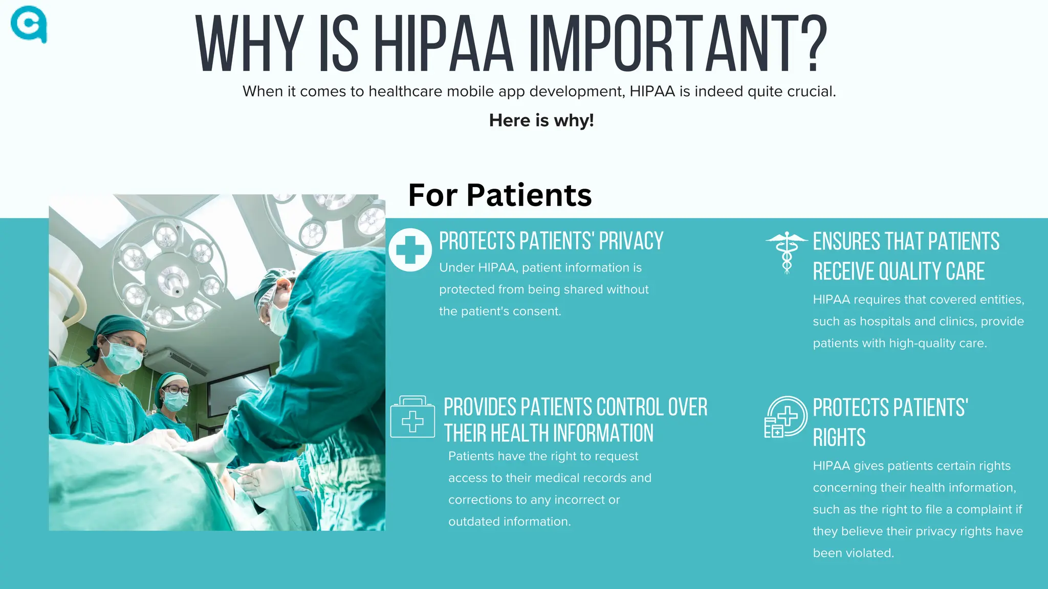 WHY IS HIPAA IMPORTANT?
PROTECTS PATIENTS' PRIVACY
Under HIPAA, patient information is
protected from being shared without
the patient's consent.
ENSURES THAT PATIENTS
RECEIVE QUALITY CARE
HIPAA requires that covered entities,
such as hospitals and clinics, provide
patients with high-quality care.
PROTECTS PATIENTS'
RIGHTS
HIPAA gives patients certain rights
concerning their health information,
such as the right to file a complaint if
they believe their privacy rights have
been violated.
PROVIDES PATIENTS CONTROL OVER
THEIR HEALTH INFORMATION
Patients have the right to request
access to their medical records and
corrections to any incorrect or
outdated information.
When it comes to healthcare mobile app development, HIPAA is indeed quite crucial.
Here is why!
For Patients
 