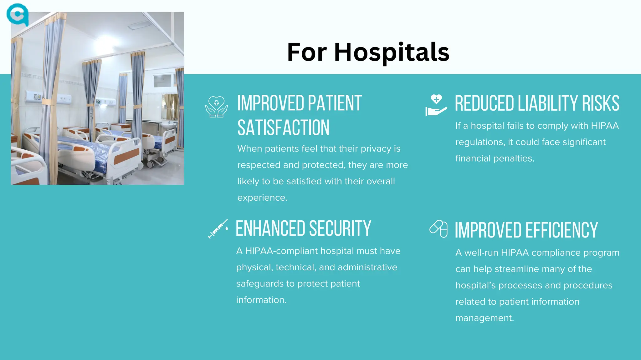 IMPROVED PATIENT
SATISFACTION
When patients feel that their privacy is
respected and protected, they are more
likely to be satisfied with their overall
experience.
ENHANCED SECURITY
A HIPAA-compliant hospital must have
physical, technical, and administrative
safeguards to protect patient
information.
REDUCED LIABILITY RISKS
If a hospital fails to comply with HIPAA
regulations, it could face significant
financial penalties.
IMPROVED EFFICIENCY
A well-run HIPAA compliance program
can help streamline many of the
hospital’s processes and procedures
related to patient information
management.
For Hospitals
 