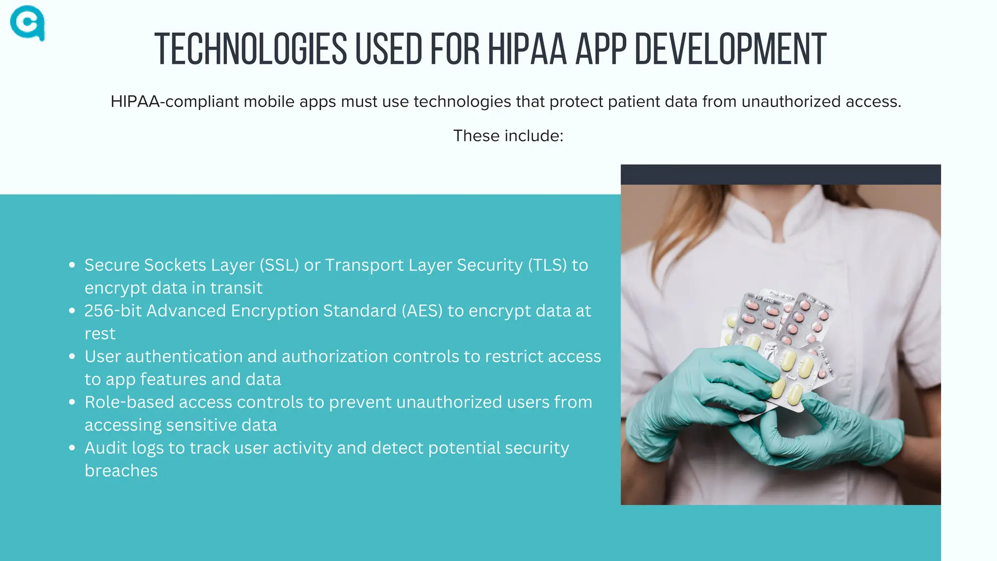 TECHNOLOGIES USED FOR HIPAA APP DEVELOPMENT
HIPAA-compliant mobile apps must use technologies that protect patient data from unauthorized access.
These include:
Secure Sockets Layer (SSL) or Transport Layer Security (TLS) to
encrypt data in transit
256-bit Advanced Encryption Standard (AES) to encrypt data at
rest
User authentication and authorization controls to restrict access
to app features and data
Role-based access controls to prevent unauthorized users from
accessing sensitive data
Audit logs to track user activity and detect potential security
breaches
 