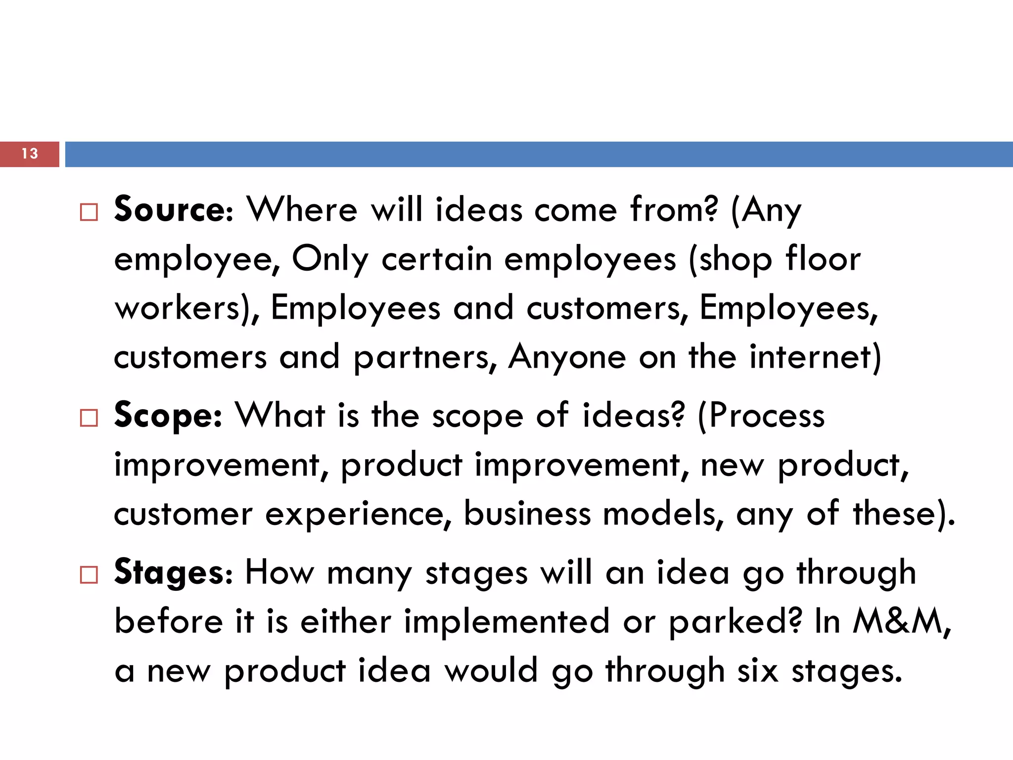 13


        Source: Where will ideas come from? (Any
         employee, Only certain employees (shop floor
         workers), Employees and customers, Employees,
         customers and partners, Anyone on the internet)
        Scope: What is the scope of ideas? (Process
         improvement, product improvement, new product,
         customer experience, business models, any of these).
        Stages: How many stages will an idea go through
         before it is either implemented or parked? In M&M,
         a new product idea would go through six stages.
 
