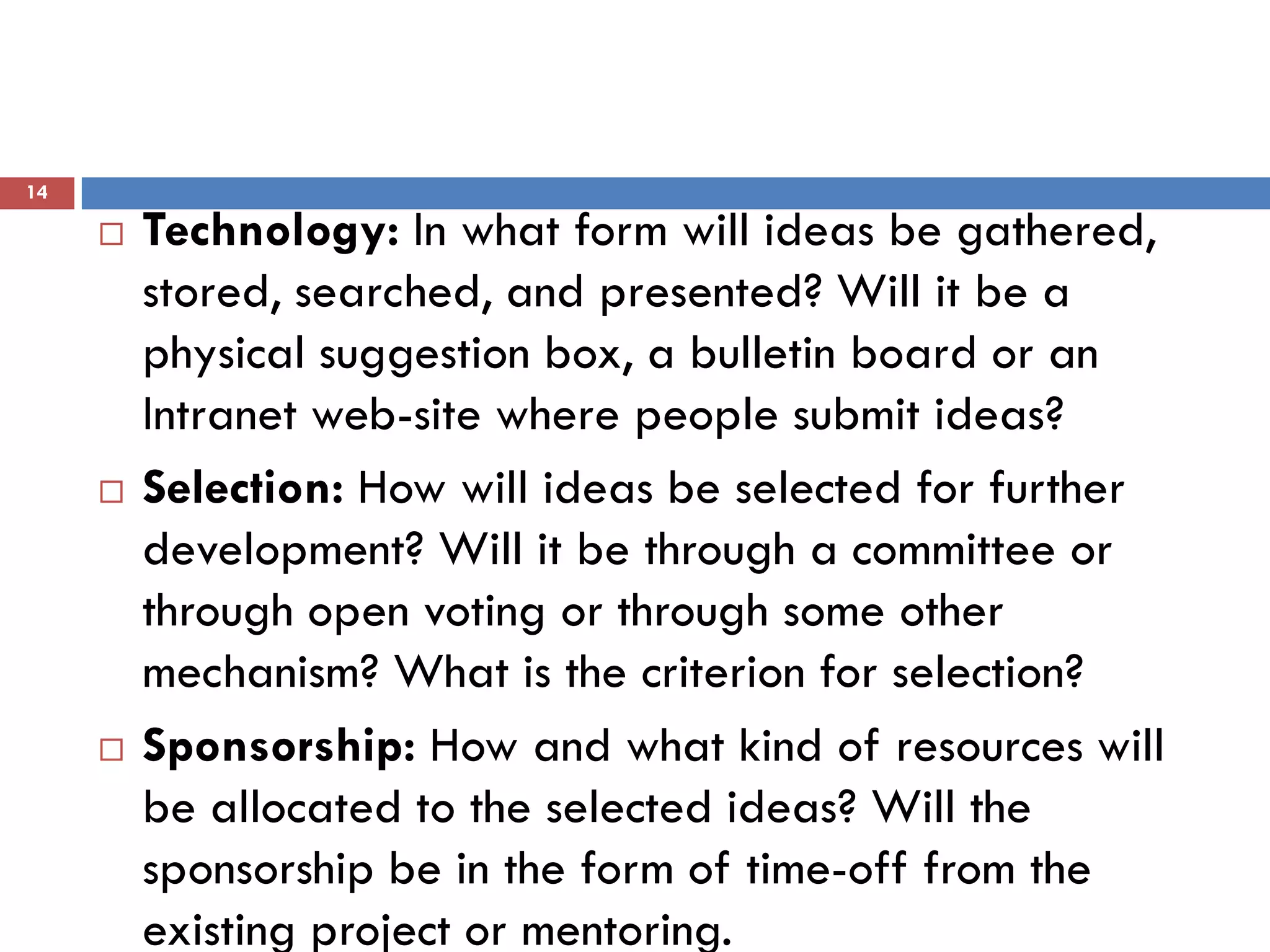 14

        Technology: In what form will ideas be gathered,
         stored, searched, and presented? Will it be a
         physical suggestion box, a bulletin board or an
         Intranet web-site where people submit ideas?
        Selection: How will ideas be selected for further
         development? Will it be through a committee or
         through open voting or through some other
         mechanism? What is the criterion for selection?
        Sponsorship: How and what kind of resources will
         be allocated to the selected ideas? Will the
         sponsorship be in the form of time-off from the
         existing project or mentoring.
 