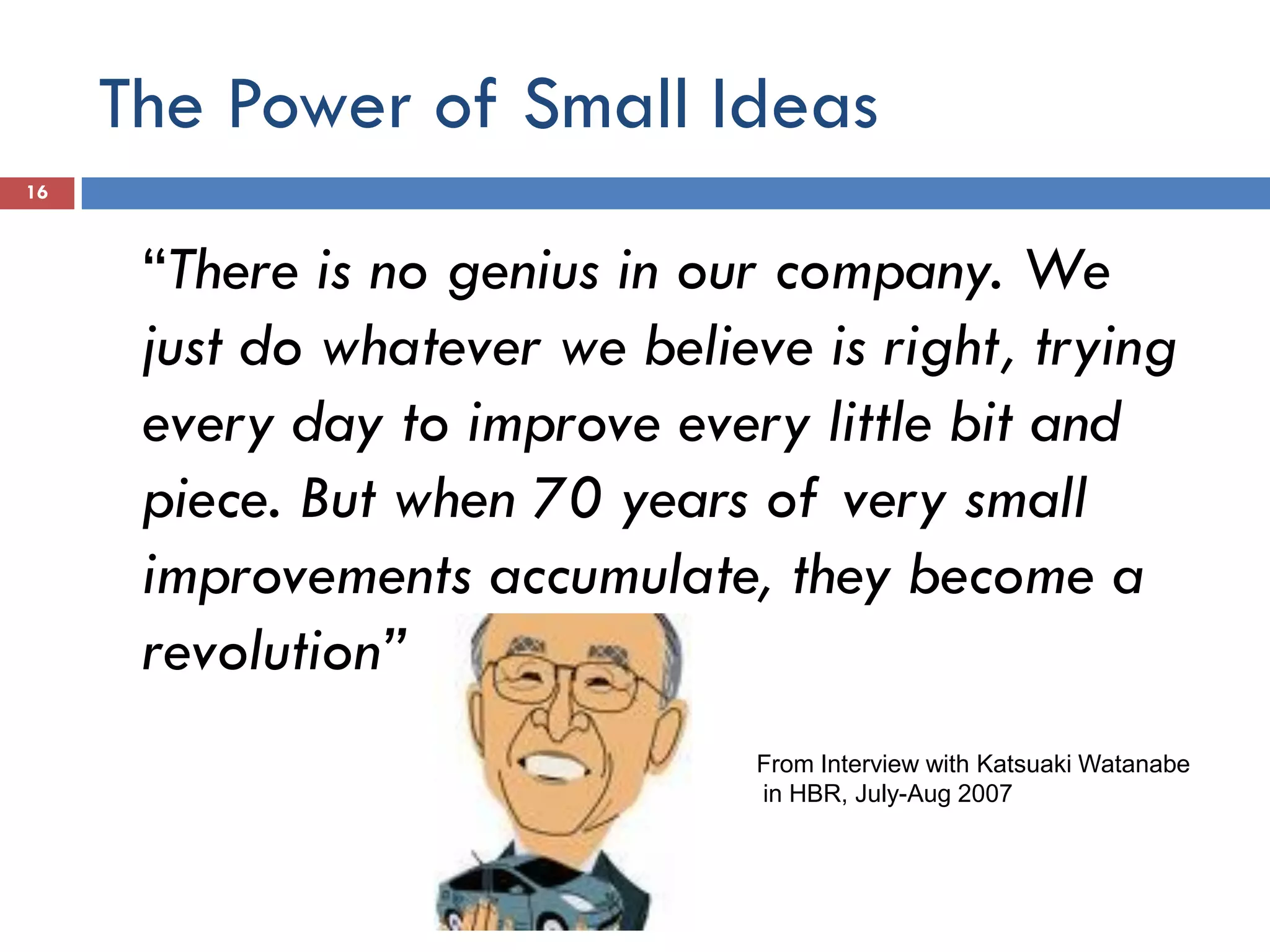 The Power of Small Ideas
16



      “There is no genius in our company. We
      just do whatever we believe is right, trying
      every day to improve every little bit and
      piece. But when 70 years of very small
      improvements accumulate, they become a
      revolution”
                                From Interview with Katsuaki Watanabe
                                in HBR, July-Aug 2007
 