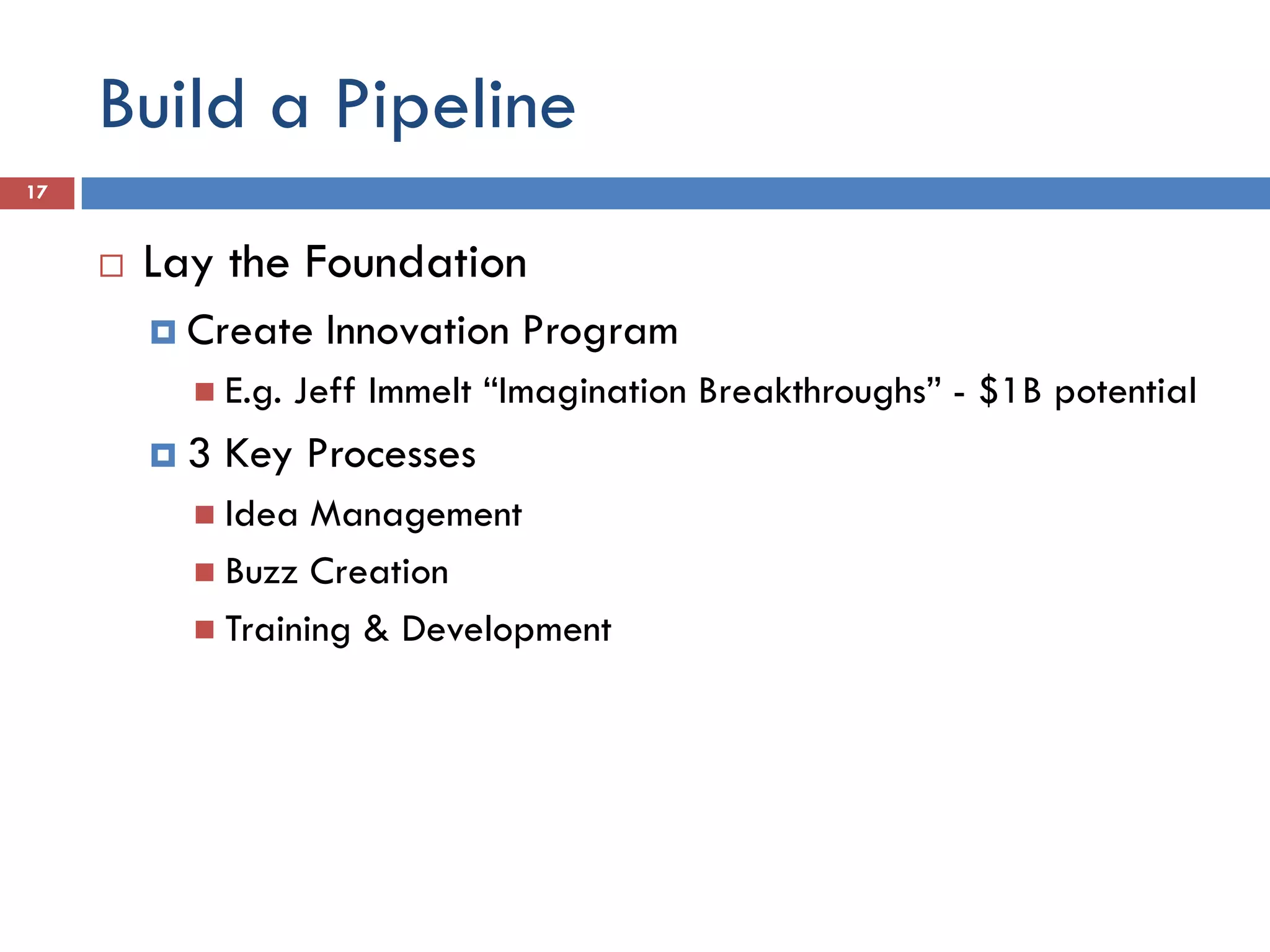 Build a Pipeline
17


        Lay the Foundation
          Create    Innovation Program
            E.g.   Jeff Immelt “Imagination Breakthroughs” - $1B potential
         3   Key Processes
            Idea  Management
            Buzz Creation
            Training & Development
 
