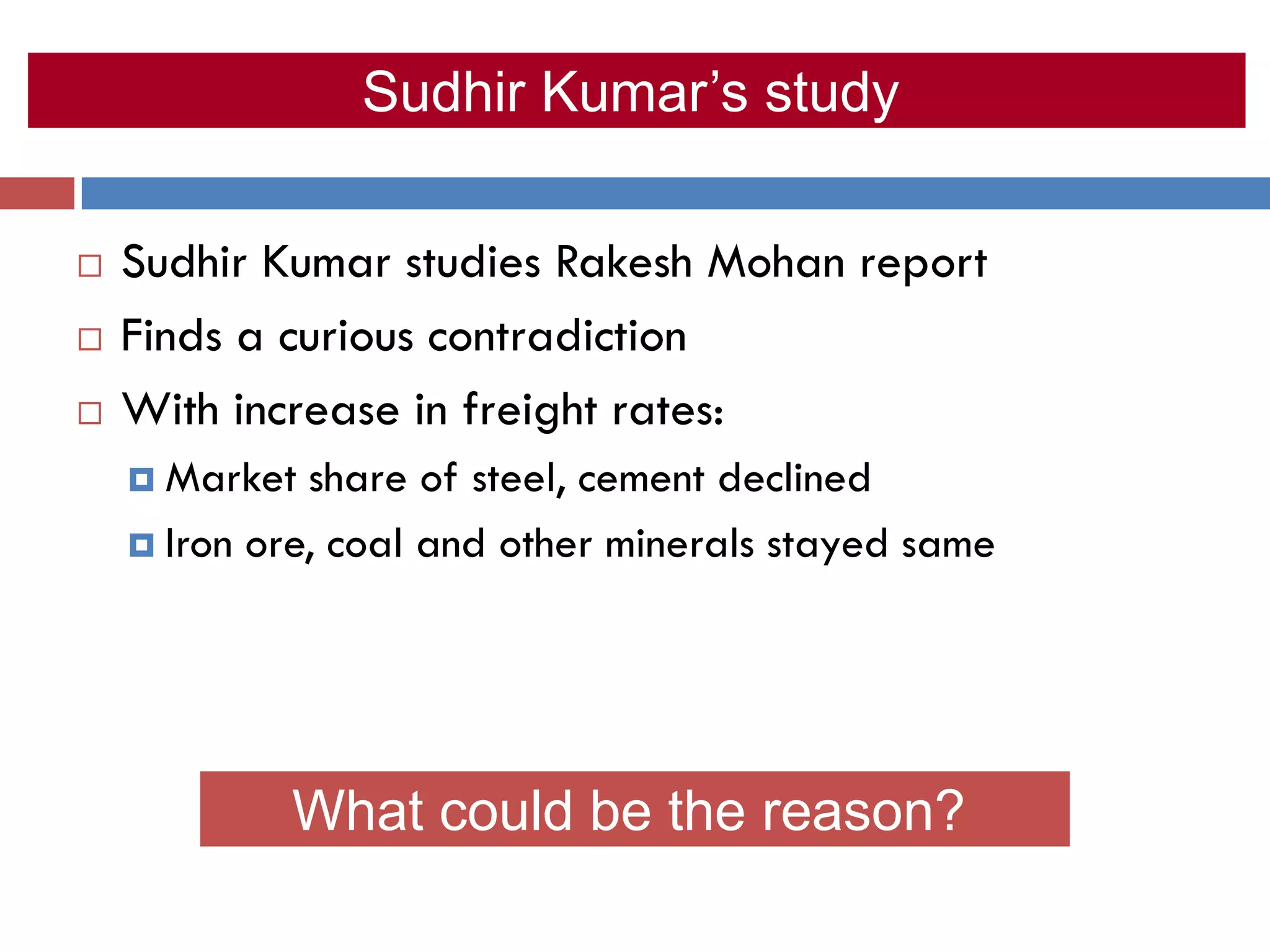 Sudhir Kumar’s study

   Sudhir Kumar studies Rakesh Mohan report
   Finds a curious contradiction
   With increase in freight rates:
     Market  share of steel, cement declined
     Iron ore, coal and other minerals stayed same




            What could be the reason?
 