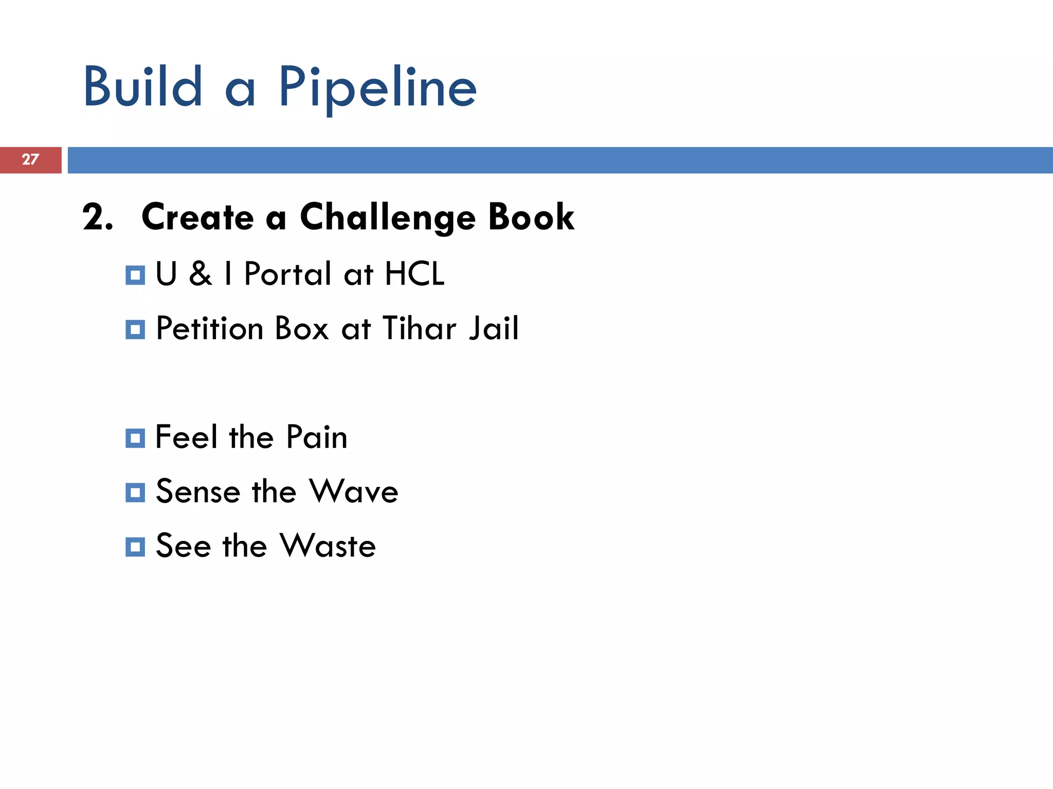 Build a Pipeline
27


     2. Create a Challenge Book
       U  & I Portal at HCL
        Petition Box at Tihar Jail



        Feel the Pain
        Sense the Wave

        See the Waste
 