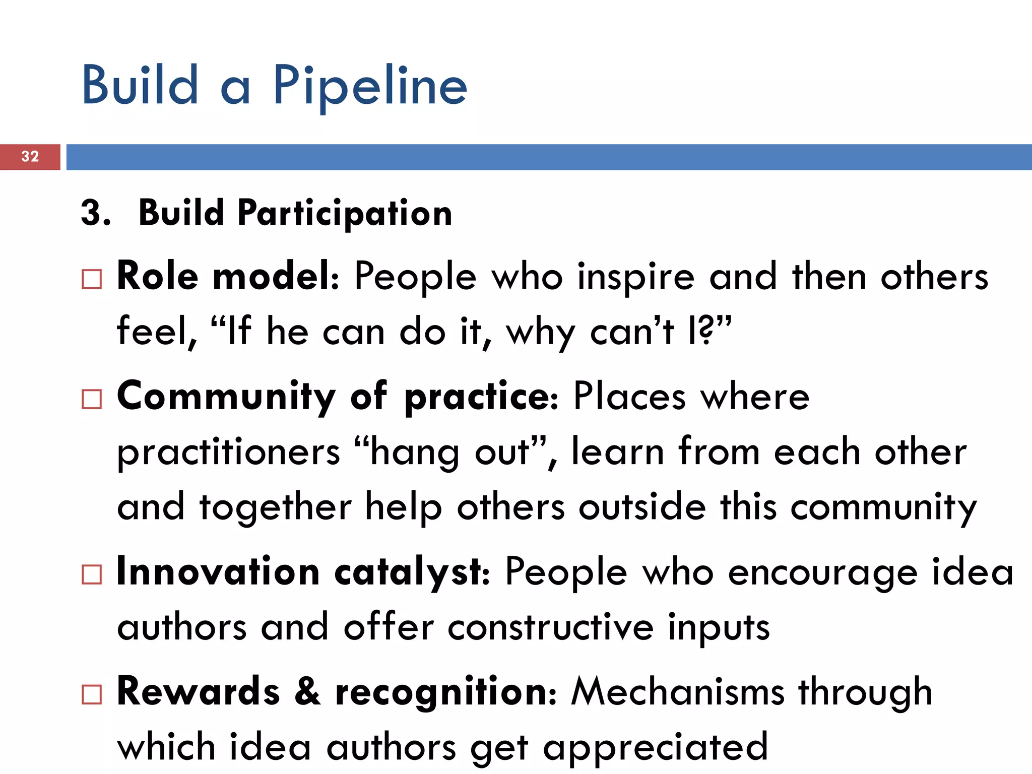 Build a Pipeline
32


     3. Build Participation
      Role model: People who inspire and then others
       feel, “If he can do it, why can’t I?”
      Community of practice: Places where

       practitioners “hang out”, learn from each other
       and together help others outside this community
      Innovation catalyst: People who encourage idea
       authors and offer constructive inputs
      Rewards & recognition: Mechanisms through

       which idea authors get appreciated
 