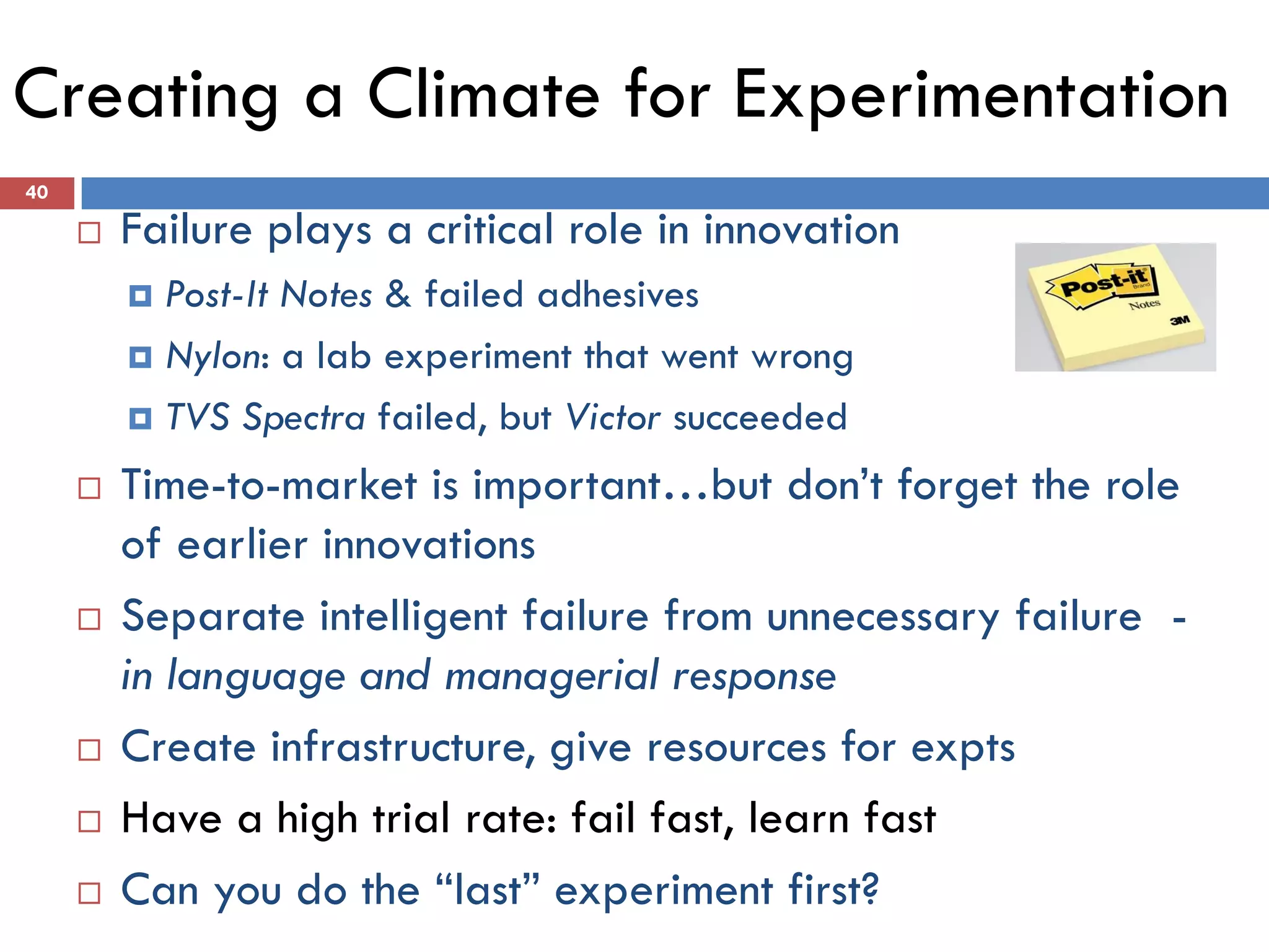 Creating a Climate for Experimentation
40

        Failure plays a critical role in innovation
          Post-It Notes & failed adhesives
          Nylon: a lab experiment that went wrong

          TVS Spectra failed, but Victor succeeded

        Time-to-market is important…but don’t forget the role
         of earlier innovations
        Separate intelligent failure from unnecessary failure -
         in language and managerial response
        Create infrastructure, give resources for expts
        Have a high trial rate: fail fast, learn fast
        Can you do the “last” experiment first?
 