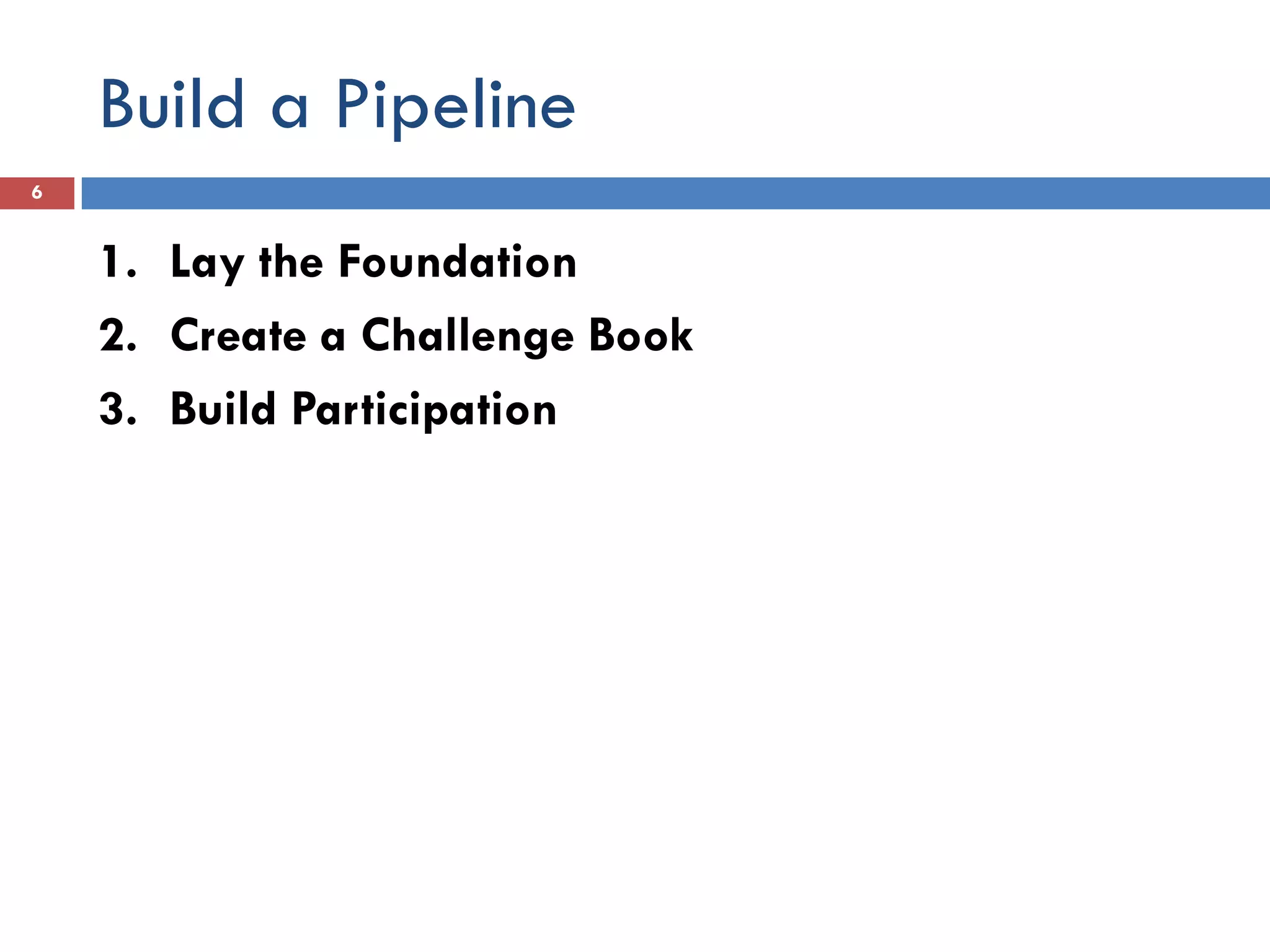 Build a Pipeline
6


    1. Lay the Foundation
    2. Create a Challenge Book
    3. Build Participation
 