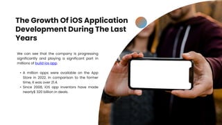 The Growth Of iOS Application
Development During The Last
Years
We can see that the company is progressing
significantly and playing a significant part in
millions of build ios app.
• A million apps were available on the App
Store in 2022. In comparison to the former
time, it was over 21.4.
• Since 2008, iOS app inventors have made
nearly$ 320 billion in deals.
 