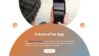 Future of ios App
The Internet of Things, Core Machine Learning, and Artificial
Intelligence should be the developers' primary areas of attention
in 2023. The newest technologies are included.
LEARN MORE
 