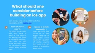 What should one
consider before
building an ios app
01
Good iOS market
research :
You need a strong market
area when trying to
launch a new business.
Any app concept should
be thoroughly examined.
Every app has both
strong and poor points.
You can obtain a better
product while screening
them.
02 Success in mobile
app quality :
Users will soon have
access to an even
bigger variety of iOS
apps across various
devices. It's a question
of quality. Anytime
they want, they can
change to an app that
works better.
Let’s find out what one should know before
developing an iOS mobile app:
 