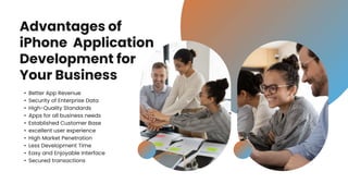 Advantages of
iPhone Application
Development for
Your Business
• Better App Revenue
• Security of Enterprise Data
• High-Quality Standards
• Apps for all business needs
• Established Customer Base
• excellent user experience
• High Market Penetration
• Less Development Time
• Easy and Enjoyable Interface
• Secured transactions
 