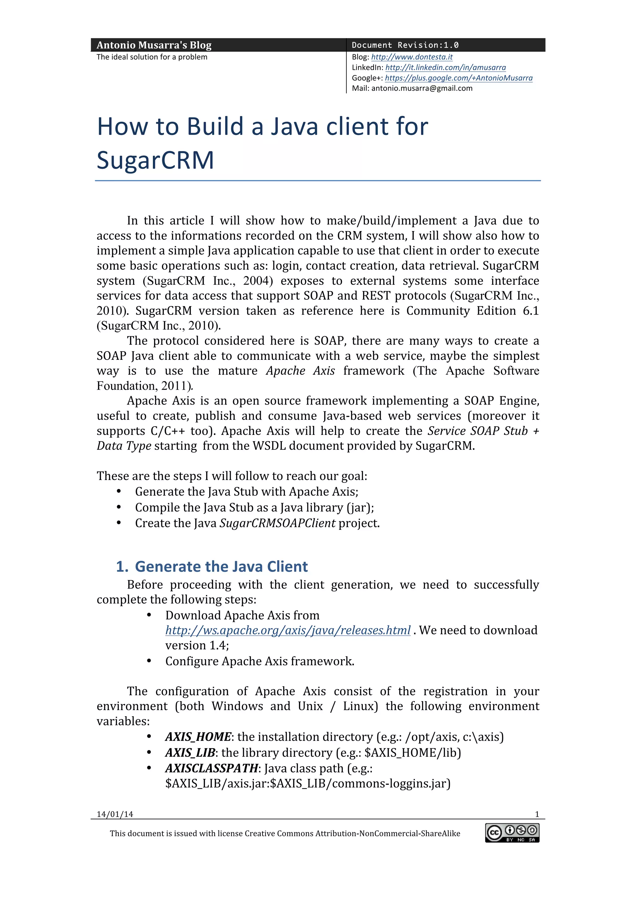 Antonio	
  Musarra's	
  Blog	
  

Document Revision:1.0

The	
  ideal	
  solution	
  for	
  a	
  problem	
  

Blog:	
  http://www.dontesta.it	
  
LinkedIn:	
  http://it.linkedin.com/in/amusarra	
  	
  
Google+:	
  https://plus.google.com/+AntonioMusarra	
  
Mail:	
  antonio.musarra@gmail.com	
  

	
  

How	
  to	
  Build	
  a	
  Java	
  client	
  for	
  
SugarCRM	
  
	
  
In	
   this	
   article	
   I	
   will	
   show	
   how	
   to	
   make/build/implement	
   a	
   Java	
   due	
   to	
  
access	
  to	
  the	
  informations	
  recorded	
  on	
  the	
  CRM	
  system,	
  I	
  will	
  show	
  also	
  how	
  to	
  
implement	
  a	
  simple	
  Java	
  application	
  capable	
  to	
  use	
  that	
  client	
  in	
  order	
  to	
  execute	
  
some	
  basic	
  operations	
  such	
  as:	
  login,	
  contact	
  creation,	
  data	
  retrieval.	
  SugarCRM	
  
system	
   (SugarCRM Inc., 2004)	
   exposes	
   to	
   external	
   systems	
   some	
   interface	
  
services	
  for	
  data	
  access	
  that	
  support	
  SOAP	
  and	
  REST	
  protocols	
  (SugarCRM Inc.,
2010).	
   SugarCRM	
   version	
   taken	
   as	
   reference	
   here	
   is	
   Community	
   Edition	
   6.1	
  
(SugarCRM Inc., 2010).	
  
The	
   protocol	
   considered	
   here	
   is	
   SOAP,	
   there	
   are	
   many	
   ways	
   to	
   create	
   a	
  
SOAP	
   Java	
   client	
   able	
   to	
   communicate	
   with	
   a	
   web	
   service,	
   maybe	
   the	
   simplest	
  
way	
   is	
   to	
   use	
   the	
   mature	
   Apache	
   Axis	
   framework	
   (The Apache Software
Foundation, 2011).	
  
Apache	
   Axis	
   is	
   an	
   open	
   source	
   framework	
   implementing	
   a	
   SOAP	
   Engine,	
  
useful	
   to	
   create,	
   publish	
   and	
   consume	
   Java-­‐based	
   web	
   services	
   (moreover	
   it	
  
supports	
   C/C++	
   too).	
   Apache	
   Axis	
   will	
   help	
   to	
   create	
   the	
   Service	
   SOAP	
   Stub	
   +	
  
Data	
  Type	
  starting	
  	
  from	
  the	
  WSDL	
  document	
  provided	
  by	
  SugarCRM.	
  
	
  
These	
  are	
  the	
  steps	
  I	
  will	
  follow	
  to	
  reach	
  our	
  goal:	
  
• Generate	
  the	
  Java	
  Stub	
  with	
  Apache	
  Axis;	
  
• Compile	
  the	
  Java	
  Stub	
  as	
  a	
  Java	
  library	
  (jar);	
  
• Create	
  the	
  Java	
  SugarCRMSOAPClient	
  project.	
  

1. Generate	
  the	
  Java	
  Client	
  
Before	
   proceeding	
   with	
   the	
   client	
   generation,	
   we	
   need	
   to	
   successfully	
  
complete	
  the	
  following	
  steps:	
  
• Download	
  Apache	
  Axis	
  from	
  
http://ws.apache.org/axis/java/releases.html	
  .	
  We	
  need	
  to	
  download	
  
version	
  1.4;	
  
• Configure	
  Apache	
  Axis	
  framework.	
  
	
  
The	
   configuration	
   of	
   Apache	
   Axis	
   consist	
   of	
   the	
   registration	
   in	
   your	
  
environment	
   (both	
   Windows	
   and	
   Unix	
   /	
   Linux)	
   the	
   following	
   environment	
  
variables:	
  
• AXIS_HOME:	
  the	
  installation	
  directory	
  (e.g.:	
  /opt/axis,	
  c:axis)	
  
• AXIS_LIB:	
  the	
  library	
  directory	
  (e.g.:	
  $AXIS_HOME/lib)	
  
• AXISCLASSPATH:	
  Java	
  class	
  path	
  (e.g.:	
  
$AXIS_LIB/axis.jar:$AXIS_LIB/commons-­‐loggins.jar)	
  
14/01/14	
  

	
  
This	
  document	
  is	
  issued	
  with	
  license	
  Creative	
  Commons	
  Attribution-­‐NonCommercial-­‐ShareAlike	
  

	
  

1	
  
	
  

 