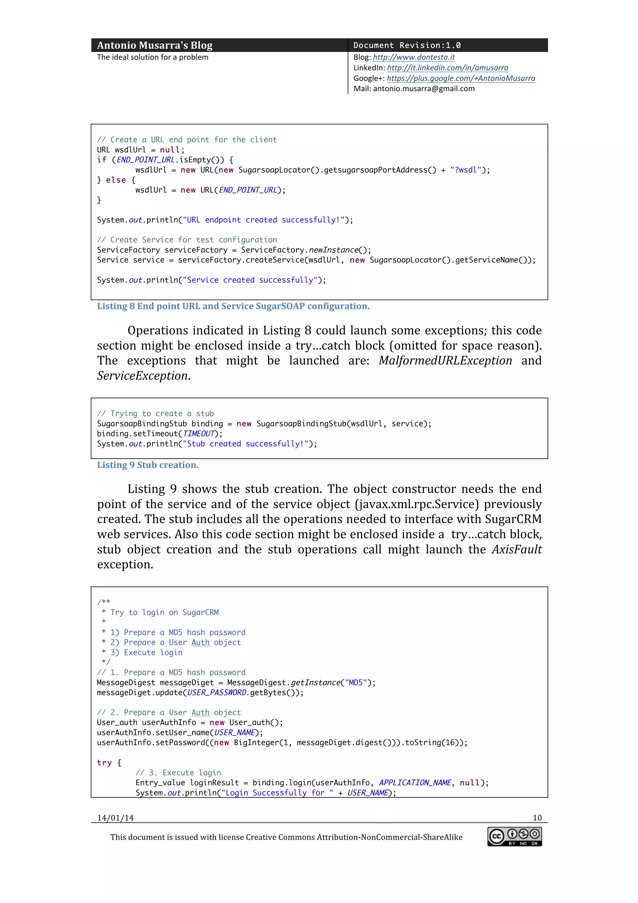 Antonio	
  Musarra's	
  Blog	
  

Document Revision:1.0

The	
  ideal	
  solution	
  for	
  a	
  problem	
  

Blog:	
  http://www.dontesta.it	
  
LinkedIn:	
  http://it.linkedin.com/in/amusarra	
  	
  
Google+:	
  https://plus.google.com/+AntonioMusarra	
  
Mail:	
  antonio.musarra@gmail.com	
  

	
  
	
  
// Create a URL end point for the client
URL wsdlUrl = null;
if (END_POINT_URL.isEmpty()) {
wsdlUrl = new URL(new SugarsoapLocator().getsugarsoapPortAddress() + "?wsdl");
} else {
wsdlUrl = new URL(END_POINT_URL);
}
System.out.println("URL endpoint created successfully!");
// Create Service for test configuration
ServiceFactory serviceFactory = ServiceFactory.newInstance();
Service service = serviceFactory.createService(wsdlUrl, new SugarsoapLocator().getServiceName());
System.out.println("Service created successfully");

	
  
Listing	
  8	
  End	
  point	
  URL	
  and	
  Service	
  SugarSOAP	
  configuration.	
  

Operations	
   indicated	
   in	
   Listing	
   8	
   could	
   launch	
   some	
   exceptions;	
   this	
   code	
  
section	
   might	
   be	
   enclosed	
   inside	
   a	
   try…catch	
   block	
   (omitted	
   for	
   space	
   reason).	
  
The	
   exceptions	
   that	
   might	
   be	
   launched	
   are:	
   MalformedURLException	
   and	
  
ServiceException.	
  
	
  
// Trying to create a stub
SugarsoapBindingStub binding = new SugarsoapBindingStub(wsdlUrl, service);
binding.setTimeout(TIMEOUT);
System.out.println("Stub created successfully!");

Listing	
  9	
  Stub	
  creation.	
  

Listing	
   9	
   shows	
   the	
   stub	
   creation.	
   The	
   object	
   constructor	
   needs	
   the	
   end	
  
point	
   of	
   the	
   service	
   and	
   of	
   the	
   service	
   object	
   (javax.xml.rpc.Service)	
   previously	
  
created.	
   The	
   stub	
   includes	
   all	
   the	
   operations	
   needed	
   to	
   interface	
   with	
   SugarCRM	
  
web	
   services.	
   Also	
   this	
   code	
   section	
   might	
   be	
   enclosed	
   inside	
   a	
   	
   try…catch	
   block,	
  
stub	
   object	
   creation	
   and	
   the	
   stub	
   operations	
   call	
   might	
   launch	
   the	
   AxisFault	
  
exception.	
  
	
  
/**
* Try to login on SugarCRM
*
* 1) Prepare a MD5 hash password
* 2) Prepare a User Auth object
* 3) Execute login
*/
// 1. Prepare a MD5 hash password
MessageDigest messageDiget = MessageDigest.getInstance("MD5");
messageDiget.update(USER_PASSWORD.getBytes());
// 2. Prepare a User Auth object
User_auth userAuthInfo = new User_auth();
userAuthInfo.setUser_name(USER_NAME);
userAuthInfo.setPassword((new BigInteger(1, messageDiget.digest())).toString(16));
try {
// 3. Execute login
Entry_value loginResult = binding.login(userAuthInfo, APPLICATION_NAME, null);
System.out.println("Login Successfully for " + USER_NAME);

14/01/14	
  
This	
  document	
  is	
  issued	
  with	
  license	
  Creative	
  Commons	
  Attribution-­‐NonCommercial-­‐ShareAlike	
  

	
  

10	
  
	
  

 