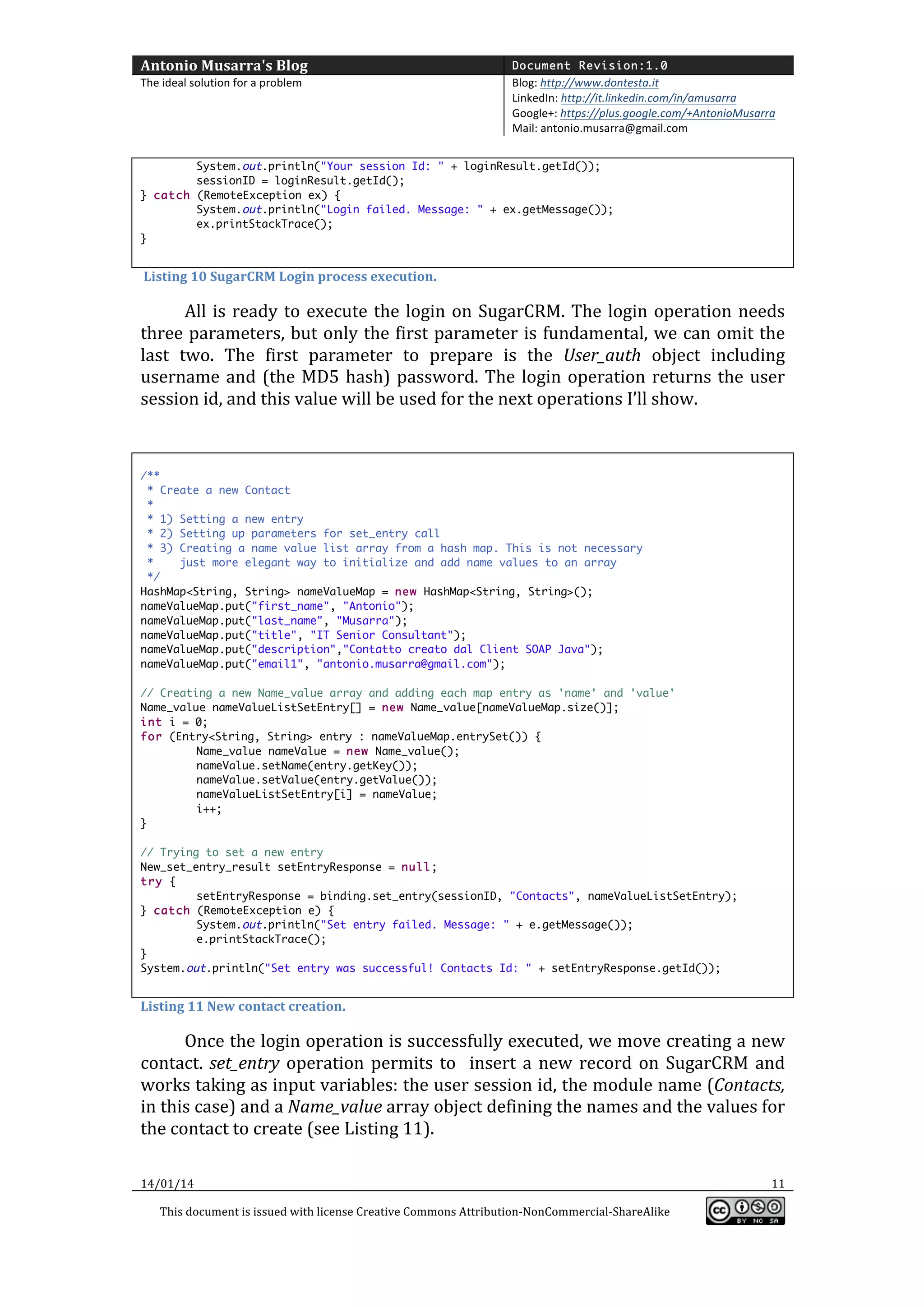 Antonio	
  Musarra's	
  Blog	
  

Document Revision:1.0

The	
  ideal	
  solution	
  for	
  a	
  problem	
  

Blog:	
  http://www.dontesta.it	
  
LinkedIn:	
  http://it.linkedin.com/in/amusarra	
  	
  
Google+:	
  https://plus.google.com/+AntonioMusarra	
  
Mail:	
  antonio.musarra@gmail.com	
  

	
  
System.out.println("Your session Id: " + loginResult.getId());
sessionID = loginResult.getId();
} catch (RemoteException ex) {
System.out.println("Login failed. Message: " + ex.getMessage());
ex.printStackTrace();
}

	
  
	
  Listing	
  10	
  SugarCRM	
  Login	
  process	
  execution.	
  

All	
   is	
   ready	
   to	
   execute	
   the	
   login	
   on	
   SugarCRM.	
   The	
   login	
   operation	
   needs	
  
three	
  parameters,	
  but	
  only	
  the	
  first	
  parameter	
  is	
  fundamental,	
  we	
  can	
  omit	
  the	
  
last	
   two.	
   The	
   first	
   parameter	
   to	
   prepare	
   is	
   the	
   User_auth	
   object	
   including	
  
username	
   and	
   (the	
   MD5	
   hash)	
   password.	
   The	
   login	
   operation	
   returns	
   the	
   user	
  
session	
  id,	
  and	
  this	
  value	
  will	
  be	
  used	
  for	
  the	
  next	
  operations	
  I’ll	
  show.	
  
	
  
	
  
/**
* Create a new Contact
*
* 1) Setting a new entry
* 2) Setting up parameters for set_entry call
* 3) Creating a name value list array from a hash map. This is not necessary
*
just more elegant way to initialize and add name values to an array
*/
HashMap<String, String> nameValueMap = new HashMap<String, String>();
nameValueMap.put("first_name", "Antonio");
nameValueMap.put("last_name", "Musarra");
nameValueMap.put("title", "IT Senior Consultant");
nameValueMap.put("description","Contatto creato dal Client SOAP Java");
nameValueMap.put("email1", "antonio.musarra@gmail.com");
// Creating a new Name_value array and adding each map entry as 'name' and 'value'
Name_value nameValueListSetEntry[] = new Name_value[nameValueMap.size()];
int i = 0;
for (Entry<String, String> entry : nameValueMap.entrySet()) {
Name_value nameValue = new Name_value();
nameValue.setName(entry.getKey());
nameValue.setValue(entry.getValue());
nameValueListSetEntry[i] = nameValue;
i++;
}
// Trying to set a new entry
New_set_entry_result setEntryResponse = null;
try {
setEntryResponse = binding.set_entry(sessionID, "Contacts", nameValueListSetEntry);
} catch (RemoteException e) {
System.out.println("Set entry failed. Message: " + e.getMessage());
e.printStackTrace();
}
System.out.println("Set entry was successful! Contacts Id: " + setEntryResponse.getId());

	
  
Listing	
  11	
  New	
  contact	
  creation.	
  

Once	
  the	
  login	
  operation	
  is	
  successfully	
  executed,	
  we	
  move	
  creating	
  a	
  new	
  
contact.	
   set_entry	
   operation	
   permits	
   to	
   	
   insert	
   a	
   new	
   record	
   on	
   SugarCRM	
   and	
  
works	
  taking	
  as	
  input	
  variables:	
  the	
  user	
  session	
  id,	
  the	
  module	
  name	
  (Contacts,	
  
in	
  this	
  case)	
  and	
  a	
  Name_value	
  array	
  object	
  defining	
  the	
  names	
  and	
  the	
  values	
  for	
  
the	
  contact	
  to	
  create	
  (see	
  Listing	
  11).	
  
14/01/14	
  
This	
  document	
  is	
  issued	
  with	
  license	
  Creative	
  Commons	
  Attribution-­‐NonCommercial-­‐ShareAlike	
  

	
  

11	
  
	
  

 