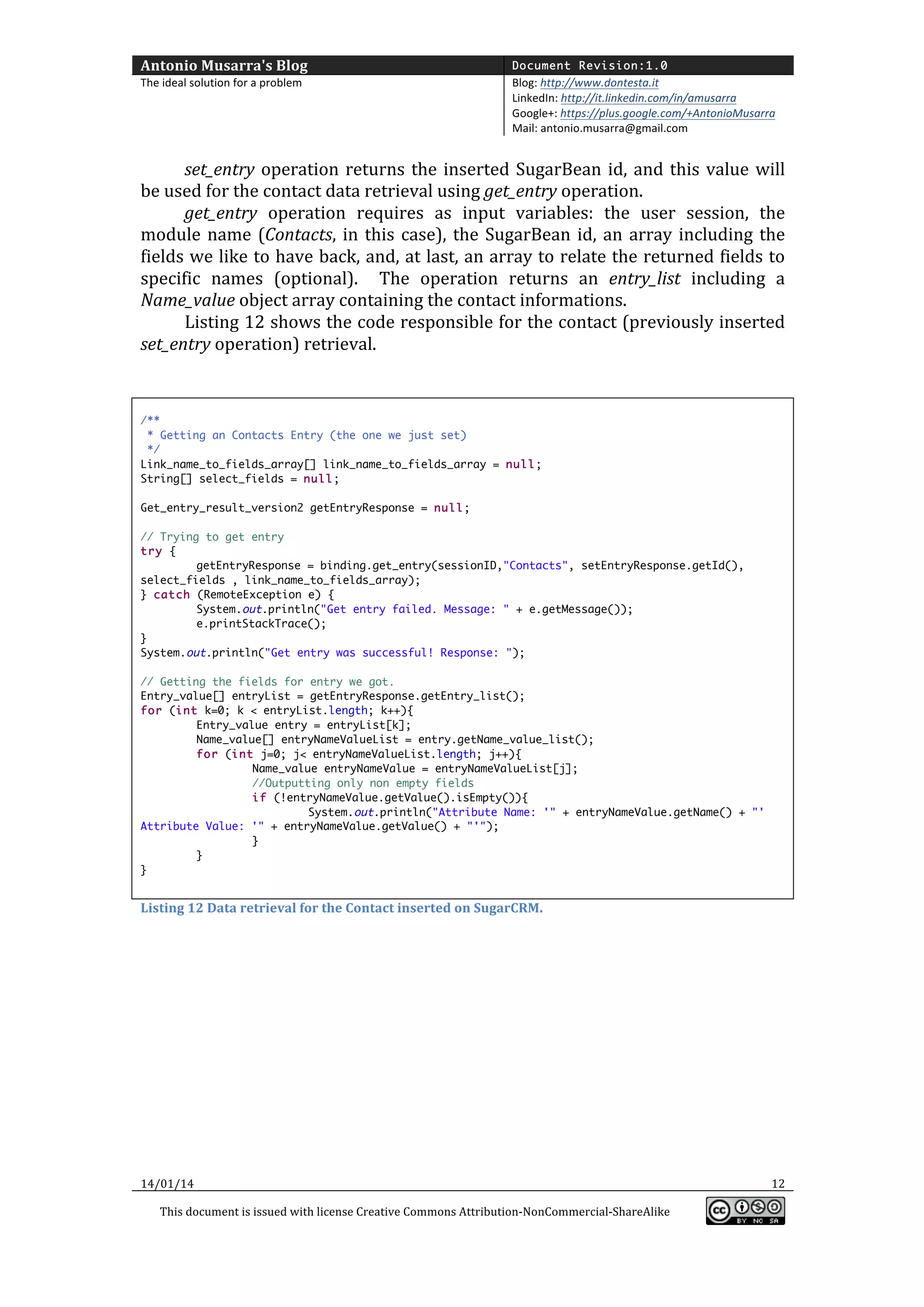 Antonio	
  Musarra's	
  Blog	
  

Document Revision:1.0

The	
  ideal	
  solution	
  for	
  a	
  problem	
  

Blog:	
  http://www.dontesta.it	
  
LinkedIn:	
  http://it.linkedin.com/in/amusarra	
  	
  
Google+:	
  https://plus.google.com/+AntonioMusarra	
  
Mail:	
  antonio.musarra@gmail.com	
  

	
  
set_entry	
   operation	
   returns	
   the	
   inserted	
   SugarBean	
   id,	
   and	
   this	
   value	
   will	
  
be	
  used	
  for	
  the	
  contact	
  data	
  retrieval	
  using	
  get_entry	
  operation.	
  
get_entry	
   operation	
   requires	
   as	
   input	
   variables:	
   the	
   user	
   session,	
   the	
  
module	
   name	
   (Contacts,	
   in	
   this	
   case),	
   the	
   SugarBean	
   id,	
   an	
   array	
   including	
   the	
  
fields	
  we	
  like	
  to	
  have	
  back,	
  and,	
  at	
  last,	
  an	
  array	
  to	
  relate	
  the	
  returned	
  fields	
  to	
  
specific	
   names	
   (optional).	
   	
   The	
   operation	
   returns	
   an	
   entry_list	
   including	
   a	
  
Name_value	
  object	
  array	
  containing	
  the	
  contact	
  informations.	
  	
  
Listing	
  12	
  shows	
  the	
  code	
  responsible	
  for	
  the	
  contact	
  (previously	
  inserted	
  
set_entry	
  operation)	
  retrieval.	
  	
  
	
  
	
  
/**
* Getting an Contacts Entry (the one we just set)
*/
Link_name_to_fields_array[] link_name_to_fields_array = null;
String[] select_fields = null;
Get_entry_result_version2 getEntryResponse = null;
// Trying to get entry
try {
getEntryResponse = binding.get_entry(sessionID,"Contacts", setEntryResponse.getId(),
select_fields , link_name_to_fields_array);
} catch (RemoteException e) {
System.out.println("Get entry failed. Message: " + e.getMessage());
e.printStackTrace();
}
System.out.println("Get entry was successful! Response: ");
// Getting the fields for entry we got.
Entry_value[] entryList = getEntryResponse.getEntry_list();
for (int k=0; k < entryList.length; k++){
Entry_value entry = entryList[k];
Name_value[] entryNameValueList = entry.getName_value_list();
for (int j=0; j< entryNameValueList.length; j++){
Name_value entryNameValue = entryNameValueList[j];
//Outputting only non empty fields
if (!entryNameValue.getValue().isEmpty()){
System.out.println("Attribute Name: '" + entryNameValue.getName() + "'
Attribute Value: '" + entryNameValue.getValue() + "'");
}
}
}

	
  
Listing	
  12	
  Data	
  retrieval	
  for	
  the	
  Contact	
  inserted	
  on	
  SugarCRM.	
  

	
  
	
  
	
  
	
  
	
  
	
  
	
  
	
  
	
  
	
  
14/01/14	
  
This	
  document	
  is	
  issued	
  with	
  license	
  Creative	
  Commons	
  Attribution-­‐NonCommercial-­‐ShareAlike	
  

	
  

12	
  
	
  

 