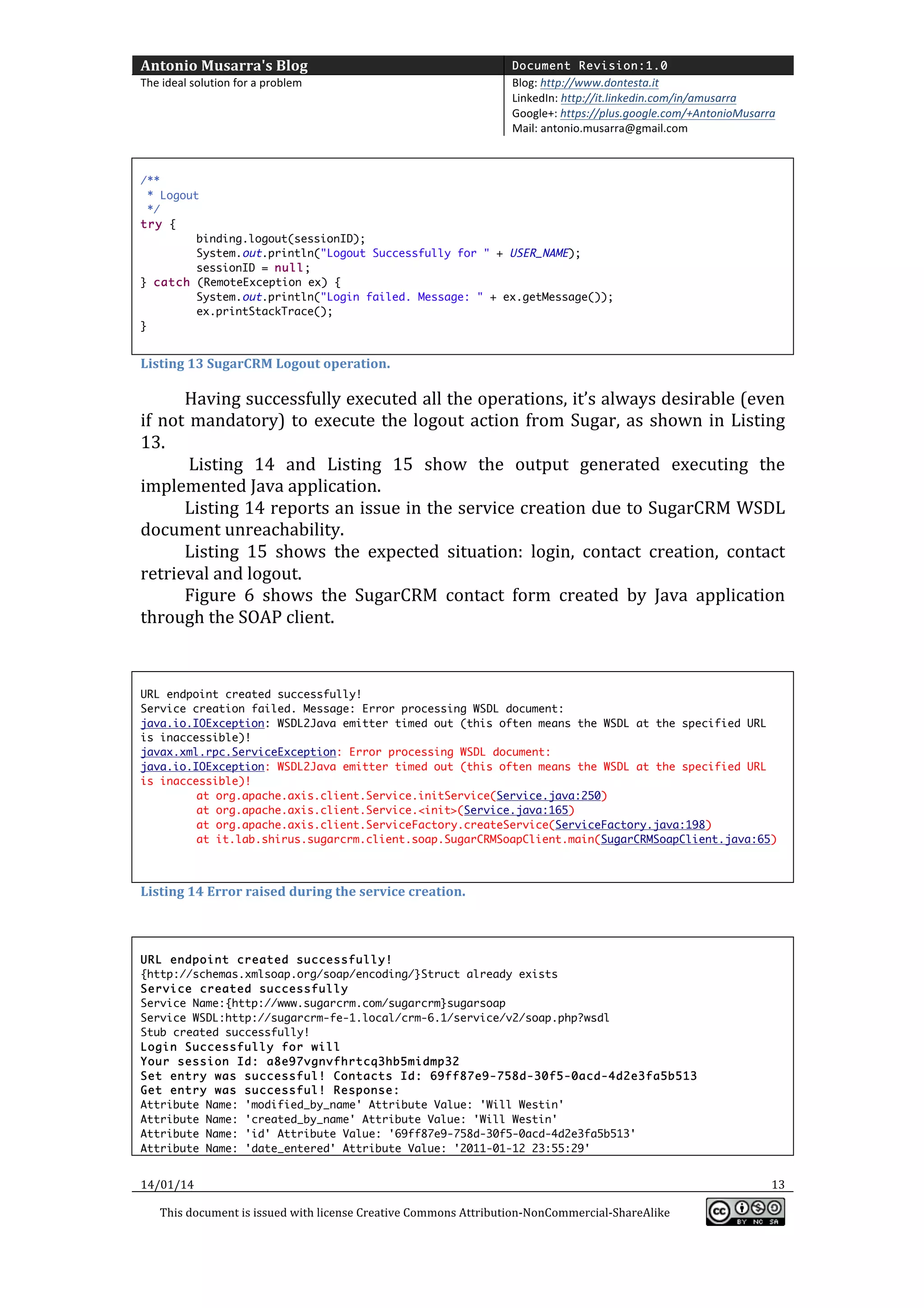 Antonio	
  Musarra's	
  Blog	
  

Document Revision:1.0

The	
  ideal	
  solution	
  for	
  a	
  problem	
  

Blog:	
  http://www.dontesta.it	
  
LinkedIn:	
  http://it.linkedin.com/in/amusarra	
  	
  
Google+:	
  https://plus.google.com/+AntonioMusarra	
  
Mail:	
  antonio.musarra@gmail.com	
  

	
  
/**
* Logout
*/
try {
binding.logout(sessionID);
System.out.println("Logout Successfully for " + USER_NAME);
sessionID = null;
} catch (RemoteException ex) {
System.out.println("Login failed. Message: " + ex.getMessage());
ex.printStackTrace();
}

	
  

Listing	
  13	
  SugarCRM	
  Logout	
  operation.	
  

Having	
  successfully	
  executed	
  all	
  the	
  operations,	
  it’s	
  always	
  desirable	
  (even	
  
if	
   not	
   mandatory)	
   to	
   execute	
   the	
   logout	
   action	
   from	
   Sugar,	
   as	
   shown	
   in	
   Listing	
  
13.	
  	
  
	
  Listing	
   14	
   and	
   Listing	
   15	
   show	
   the	
   output	
   generated	
   executing	
   the	
  
implemented	
  Java	
  application.	
  	
  
Listing	
  14	
  reports	
  an	
  issue	
  in	
  the	
  service	
  creation	
  due	
  to	
  SugarCRM	
  WSDL	
  
document	
  unreachability.	
  	
  
Listing	
   15	
   shows	
   the	
   expected	
   situation:	
   login,	
   contact	
   creation,	
   contact	
  
retrieval	
  and	
  logout.	
  	
  
Figure	
   6	
   shows	
   the	
   SugarCRM	
   contact	
   form	
   created	
   by	
   Java	
   application	
  
through	
  the	
  SOAP	
  client.	
  
	
  
	
  
URL endpoint created successfully!
Service creation failed. Message: Error processing WSDL document:
java.io.IOException: WSDL2Java emitter timed out (this often means the WSDL at the specified URL
is inaccessible)!
javax.xml.rpc.ServiceException: Error processing WSDL document:
java.io.IOException: WSDL2Java emitter timed out (this often means the WSDL at the specified URL
is inaccessible)!
at org.apache.axis.client.Service.initService(Service.java:250)
at org.apache.axis.client.Service.<init>(Service.java:165)
at org.apache.axis.client.ServiceFactory.createService(ServiceFactory.java:198)
at it.lab.shirus.sugarcrm.client.soap.SugarCRMSoapClient.main(SugarCRMSoapClient.java:65)

	
  
Listing	
  14	
  Error	
  raised	
  during	
  the	
  service	
  creation.	
  

	
  
URL endpoint created successfully!
{http://schemas.xmlsoap.org/soap/encoding/}Struct already exists
Service created successfully
Service Name:{http://www.sugarcrm.com/sugarcrm}sugarsoap
Service WSDL:http://sugarcrm-fe-1.local/crm-6.1/service/v2/soap.php?wsdl
Stub created successfully!
Login Successfully for will
Your session Id: a8e97vgnvfhrtcq3hb5midmp32
Set entry was successful! Contacts Id: 69ff87e9-758d-30f5-0acd-4d2e3fa5b513
Get entry was successful! Response:
Attribute Name: 'modified_by_name' Attribute Value: 'Will Westin'
Attribute Name: 'created_by_name' Attribute Value: 'Will Westin'
Attribute Name: 'id' Attribute Value: '69ff87e9-758d-30f5-0acd-4d2e3fa5b513'
Attribute Name: 'date_entered' Attribute Value: '2011-01-12 23:55:29'

14/01/14	
  
This	
  document	
  is	
  issued	
  with	
  license	
  Creative	
  Commons	
  Attribution-­‐NonCommercial-­‐ShareAlike	
  

	
  

13	
  
	
  

 