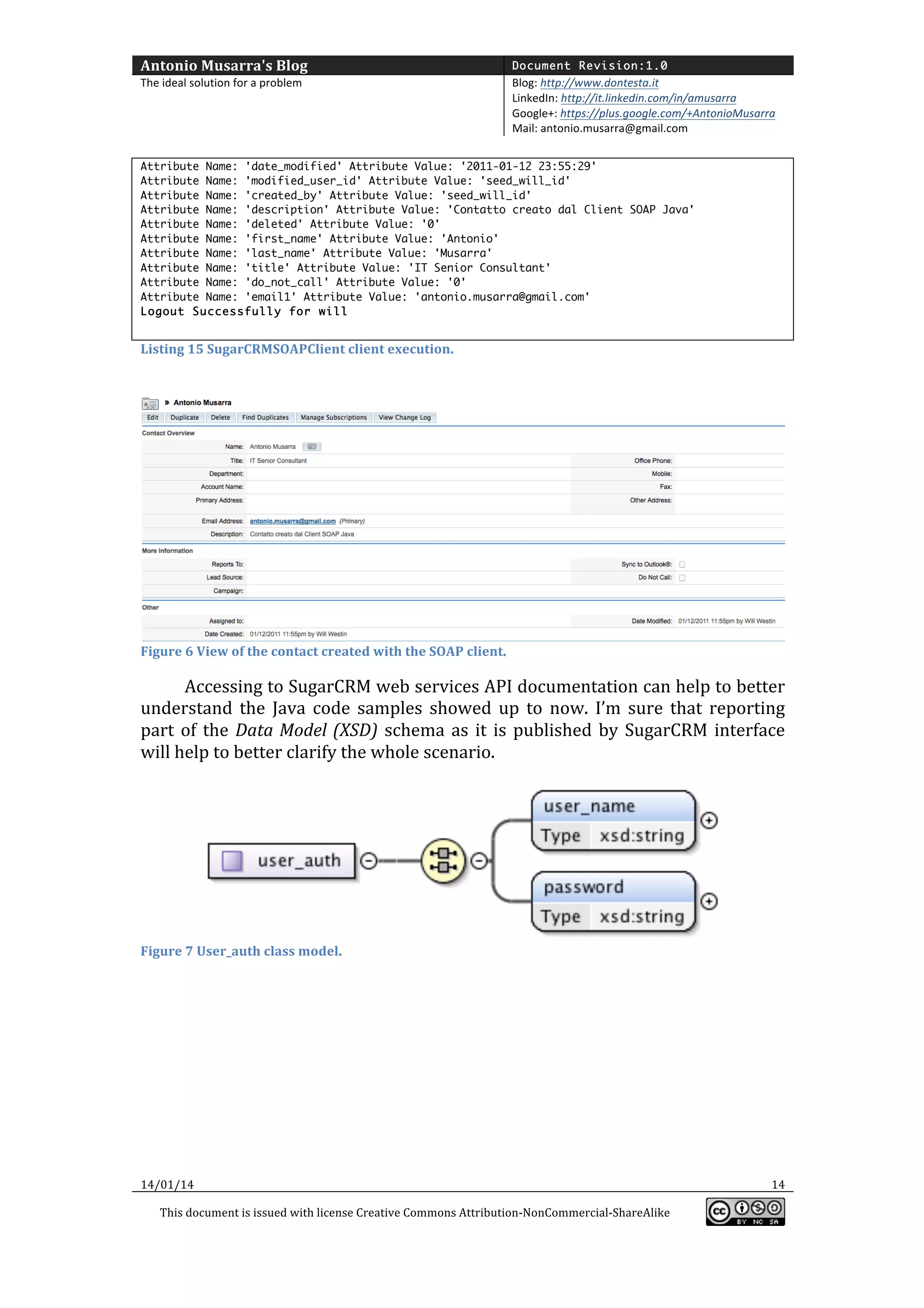 Antonio	
  Musarra's	
  Blog	
  

Document Revision:1.0

The	
  ideal	
  solution	
  for	
  a	
  problem	
  

Blog:	
  http://www.dontesta.it	
  
LinkedIn:	
  http://it.linkedin.com/in/amusarra	
  	
  
Google+:	
  https://plus.google.com/+AntonioMusarra	
  
Mail:	
  antonio.musarra@gmail.com	
  

	
  
Attribute Name: 'date_modified' Attribute Value: '2011-01-12 23:55:29'
Attribute Name: 'modified_user_id' Attribute Value: 'seed_will_id'
Attribute Name: 'created_by' Attribute Value: 'seed_will_id'
Attribute Name: 'description' Attribute Value: 'Contatto creato dal Client SOAP Java'
Attribute Name: 'deleted' Attribute Value: '0'
Attribute Name: 'first_name' Attribute Value: 'Antonio'
Attribute Name: 'last_name' Attribute Value: 'Musarra'
Attribute Name: 'title' Attribute Value: 'IT Senior Consultant'
Attribute Name: 'do_not_call' Attribute Value: '0'
Attribute Name: 'email1' Attribute Value: 'antonio.musarra@gmail.com'
Logout Successfully for will

	
  
Listing	
  15	
  SugarCRMSOAPClient	
  client	
  execution.	
  

	
  

	
  

Figure	
  6	
  View	
  of	
  the	
  contact	
  created	
  with	
  the	
  SOAP	
  client.	
  

Accessing	
   to	
   SugarCRM	
   web	
   services	
   API	
   documentation	
   can	
   help	
   to	
   better	
  
understand	
   the	
   Java	
   code	
   samples	
   showed	
   up	
   to	
   now.	
   I’m	
   sure	
   that	
   reporting	
  
part	
   of	
   the	
   Data	
   Model	
   (XSD)	
   schema	
   as	
   it	
   is	
   published	
   by	
   SugarCRM	
   interface	
  
will	
  help	
  to	
  better	
  clarify	
  the	
  whole	
  scenario.	
  	
  
	
  

Figure	
  7	
  User_auth	
  class	
  model.	
  

	
  

	
  

14/01/14	
  
This	
  document	
  is	
  issued	
  with	
  license	
  Creative	
  Commons	
  Attribution-­‐NonCommercial-­‐ShareAlike	
  

	
  

14	
  
	
  

 