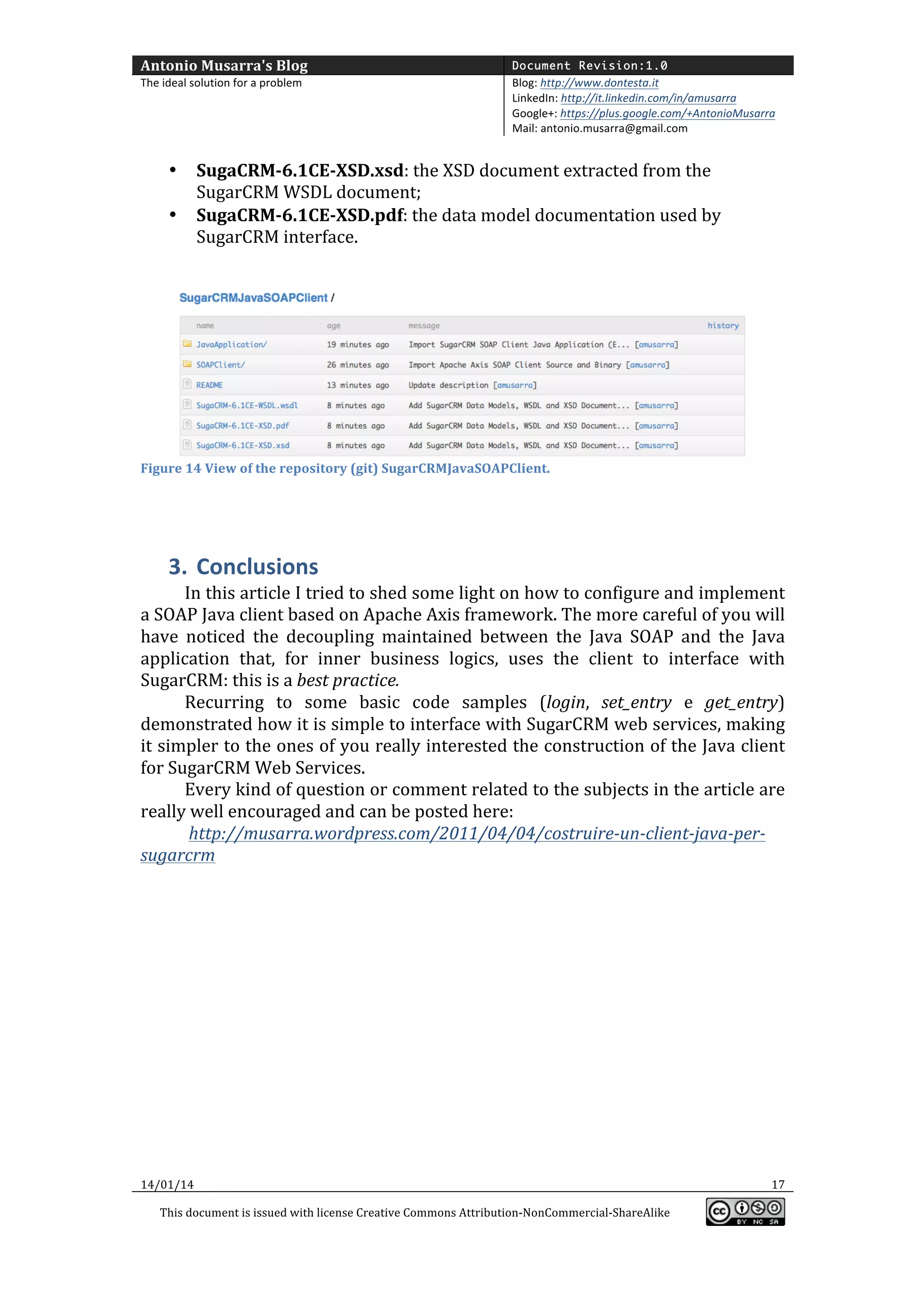 Antonio	
  Musarra's	
  Blog	
  

Document Revision:1.0

The	
  ideal	
  solution	
  for	
  a	
  problem	
  

Blog:	
  http://www.dontesta.it	
  
LinkedIn:	
  http://it.linkedin.com/in/amusarra	
  	
  
Google+:	
  https://plus.google.com/+AntonioMusarra	
  
Mail:	
  antonio.musarra@gmail.com	
  

	
  
•
•

SugaCRM-­‐6.1CE-­‐XSD.xsd:	
  the	
  XSD	
  document	
  extracted	
  from	
  the	
  
SugarCRM	
  WSDL	
  document;	
  
SugaCRM-­‐6.1CE-­‐XSD.pdf:	
  the	
  data	
  model	
  documentation	
  used	
  by	
  
SugarCRM	
  interface.	
  

	
  
	
  

Figure	
  14	
  View	
  of	
  the	
  repository	
  (git)	
  SugarCRMJavaSOAPClient.	
  

	
  

	
  

3. Conclusions	
  
In	
  this	
  article	
  I	
  tried	
  to	
  shed	
  some	
  light	
  on	
  how	
  to	
  configure	
  and	
  implement	
  
a	
  SOAP	
  Java	
  client	
  based	
  on	
  Apache	
  Axis	
  framework.	
  The	
  more	
  careful	
  of	
  you	
  will	
  
have	
   noticed	
   the	
   decoupling	
   maintained	
   between	
   the	
   Java	
   SOAP	
   and	
   the	
   Java	
  
application	
   that,	
   for	
   inner	
   business	
   logics,	
   uses	
   the	
   client	
   to	
   interface	
   with	
  
SugarCRM:	
  this	
  is	
  a	
  best	
  practice.	
  	
  
Recurring	
   to	
   some	
   basic	
   code	
   samples	
   (login,	
   set_entry	
   e	
   get_entry)	
  
demonstrated	
   how	
   it	
   is	
   simple	
   to	
   interface	
   with	
   SugarCRM	
   web	
   services,	
   making	
  
it	
  simpler	
  to	
  the	
  ones	
  of	
  you	
  really	
  interested	
  the	
  construction	
  of	
  the	
  Java	
  client	
  
for	
  SugarCRM	
  Web	
  Services.	
  	
  
Every	
  kind	
  of	
  question	
  or	
  comment	
  related	
  to	
  the	
  subjects	
  in	
  the	
  article	
  are	
  
really	
  well	
  encouraged	
  and	
  can	
  be	
  posted	
  here:	
  
	
  http://musarra.wordpress.com/2011/04/04/costruire-­‐un-­‐client-­‐java-­‐per-­‐
sugarcrm	
  
	
  
	
  
	
  
	
  
	
  
	
  
	
  
	
  
	
  

14/01/14	
  
This	
  document	
  is	
  issued	
  with	
  license	
  Creative	
  Commons	
  Attribution-­‐NonCommercial-­‐ShareAlike	
  

	
  

17	
  
	
  

 