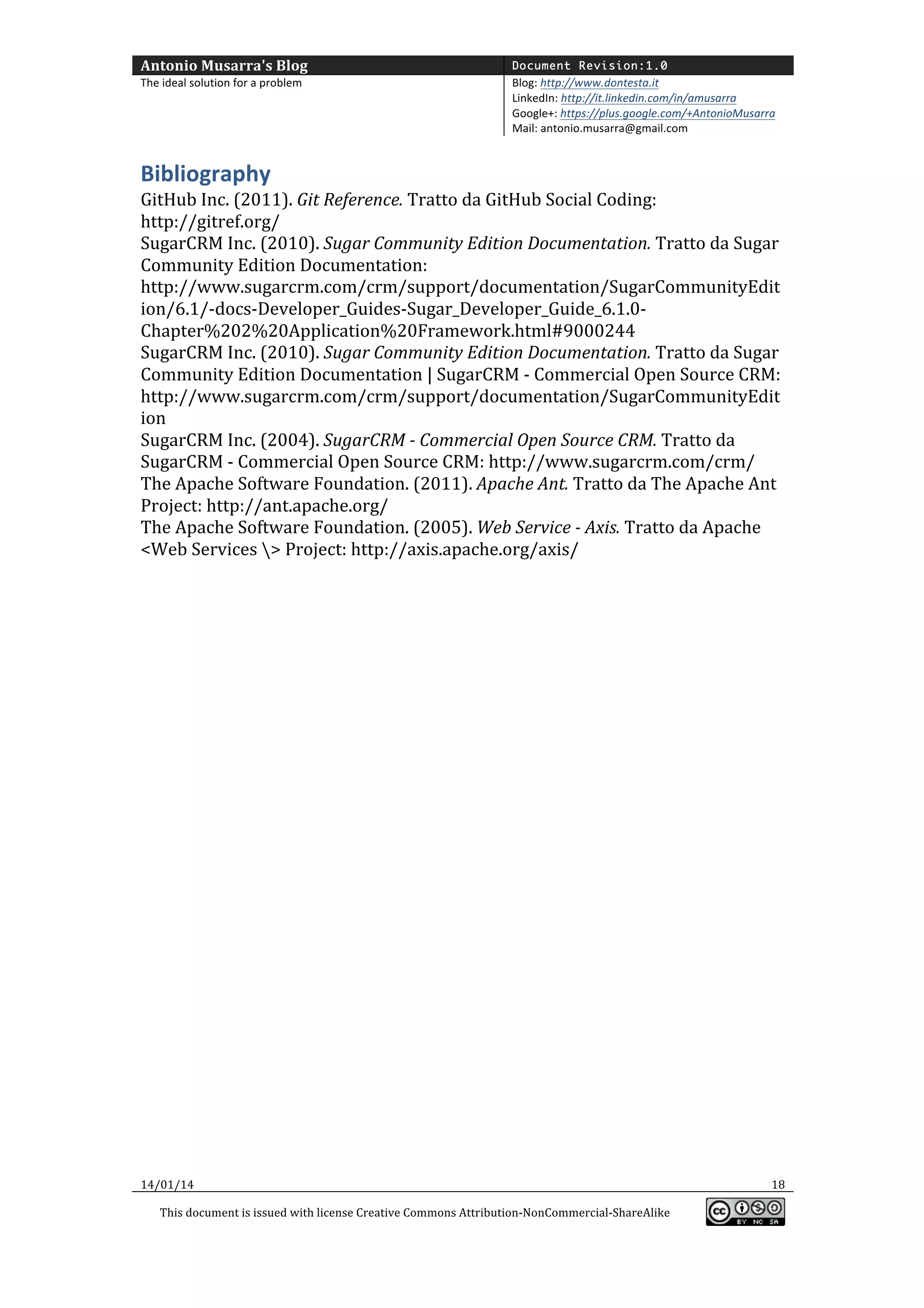 Antonio	
  Musarra's	
  Blog	
  

Document Revision:1.0

The	
  ideal	
  solution	
  for	
  a	
  problem	
  

Blog:	
  http://www.dontesta.it	
  
LinkedIn:	
  http://it.linkedin.com/in/amusarra	
  	
  
Google+:	
  https://plus.google.com/+AntonioMusarra	
  
Mail:	
  antonio.musarra@gmail.com	
  

	
  

Bibliography	
  

GitHub	
  Inc.	
  (2011).	
  Git	
  Reference.	
  Tratto	
  da	
  GitHub	
  Social	
  Coding:	
  
http://gitref.org/	
  
SugarCRM	
  Inc.	
  (2010).	
  Sugar	
  Community	
  Edition	
  Documentation.	
  Tratto	
  da	
  Sugar	
  
Community	
  Edition	
  Documentation:	
  
http://www.sugarcrm.com/crm/support/documentation/SugarCommunityEdit
ion/6.1/-­‐docs-­‐Developer_Guides-­‐Sugar_Developer_Guide_6.1.0-­‐
Chapter%202%20Application%20Framework.html#9000244	
  
SugarCRM	
  Inc.	
  (2010).	
  Sugar	
  Community	
  Edition	
  Documentation.	
  Tratto	
  da	
  Sugar	
  
Community	
  Edition	
  Documentation	
  |	
  SugarCRM	
  -­‐	
  Commercial	
  Open	
  Source	
  CRM:	
  
http://www.sugarcrm.com/crm/support/documentation/SugarCommunityEdit
ion	
  
SugarCRM	
  Inc.	
  (2004).	
  SugarCRM	
  -­‐	
  Commercial	
  Open	
  Source	
  CRM.	
  Tratto	
  da	
  
SugarCRM	
  -­‐	
  Commercial	
  Open	
  Source	
  CRM:	
  http://www.sugarcrm.com/crm/	
  
The	
  Apache	
  Software	
  Foundation.	
  (2011).	
  Apache	
  Ant.	
  Tratto	
  da	
  The	
  Apache	
  Ant	
  
Project:	
  http://ant.apache.org/	
  
The	
  Apache	
  Software	
  Foundation.	
  (2005).	
  Web	
  Service	
  -­‐	
  Axis.	
  Tratto	
  da	
  Apache	
  
<Web	
  Services	
  >	
  Project:	
  http://axis.apache.org/axis/	
  
	
  
	
  
	
  
	
  
	
  
	
  

14/01/14	
  
This	
  document	
  is	
  issued	
  with	
  license	
  Creative	
  Commons	
  Attribution-­‐NonCommercial-­‐ShareAlike	
  

	
  

18	
  
	
  

 